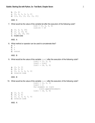 Gaddis: Starting Out with Python, 3e - Test Bank, Chapter Seven 2
b. [3, 6]
c. [1, 2, 1, 2, 1, 2]
d. [[1, 2], [1, 2], [1, 2]]
ANS: C
7. What would be the value of the variable list after the execution of the following code?
list = [1, 2, 3, 4]
list[3] = 10
a. [1, 2, 3, 10]
b. [1, 2, 10, 4]
c. [1, 10, 10, 10]
d. invalid code
ANS: A
8. What method or operator can be used to concatenate lists?
a. *
b. +
c. %
d. concat
ANS: B
9. What would be the value of the variable list2 after the execution of the following code?
list1 = [1, 2, 3]
list2 = list1
list1 = [4, 5, 6]
a. [1, 2, 3]
b. [4, 5, 6]
c. [1, 2, 3, 4, 5, 6]
d. invalid code
ANS: B
10. What would be the value of the variable list2 after the execution of the following code?
list1 = [1, 2, 3]
list2 = []
for element in list1
list2.append(element)
list1 = [4, 5, 6]
a. [1, 2, 3]
b. [4, 5, 6]
c. [1, 2, 3, 4, 5, 6]
d. invalid code
ANS: A
 