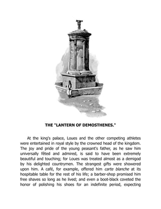 THE "LANTERN OF DEMOSTHENES."
At the king's palace, Loues and the other competing athletes
were entertained in royal style by the crowned head of the kingdom.
The joy and pride of the young peasant's father, as he saw him
universally fêted and admired, is said to have been extremely
beautiful and touching; for Loues was treated almost as a demigod
by his delighted countrymen. The strangest gifts were showered
upon him. A café, for example, offered him carte blanche at its
hospitable table for the rest of his life; a barber-shop promised him
free shaves so long as he lived; and even a boot-black coveted the
honor of polishing his shoes for an indefinite period, expecting
 
