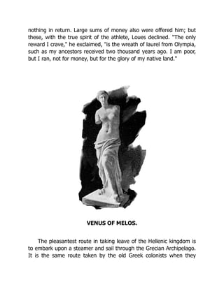 nothing in return. Large sums of money also were offered him; but
these, with the true spirit of the athlete, Loues declined. "The only
reward I crave," he exclaimed, "is the wreath of laurel from Olympia,
such as my ancestors received two thousand years ago. I am poor,
but I ran, not for money, but for the glory of my native land."
VENUS OF MELOS.
The pleasantest route in taking leave of the Hellenic kingdom is
to embark upon a steamer and sail through the Grecian Archipelago.
It is the same route taken by the old Greek colonists when they
 
