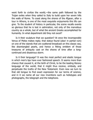 went forth to civilize the world,—the same path followed by the
Trojan exiles when they sailed to Italy to build upon her seven hills
the walls of Rome. To coast along the shores of the Ægean, after a
tour in Athens, is one of the most exquisite enjoyments this life can
give. To the student of history in particular, the scene recalls events
so glorious that he is lost in admiration, not only of the marvelous
country as a whole, but of what the ancient Greeks accomplished for
humanity. In what department did they not excel?
Is it their sculpture that we question? At once the incomparable
Venus of Melos makes reply; that statue found (alas! in partial ruin)
on one of the islands that are scattered broadcast on this classic sea,
like disentangled pearls, and hence a fitting emblem of those
treasures of antiquity cast on the shores of time after a long-
continued and disastrous storm.
Is it their language? It was the most perfect and elastic tongue
in which men's lips have ever fashioned speech. It seems more than
chance that caused it, at the birth of Christ, to be the leading literary
language of the world, that it might thus receive, embody, and
perpetuate the truths of the New Testament. Even now we turn to
that old tongue to find exact expression for our terms of science,
and in it we name all our new inventions such as heliotypes and
photographs, the telegraph and the telephone.
 