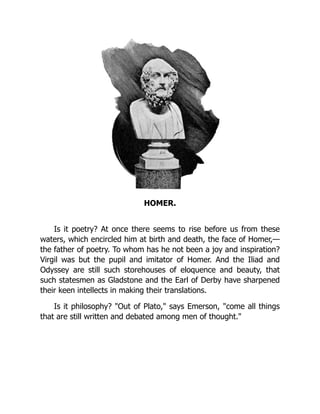 HOMER.
Is it poetry? At once there seems to rise before us from these
waters, which encircled him at birth and death, the face of Homer,—
the father of poetry. To whom has he not been a joy and inspiration?
Virgil was but the pupil and imitator of Homer. And the Iliad and
Odyssey are still such storehouses of eloquence and beauty, that
such statesmen as Gladstone and the Earl of Derby have sharpened
their keen intellects in making their translations.
Is it philosophy? "Out of Plato," says Emerson, "come all things
that are still written and debated among men of thought."
 
