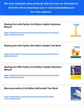 We have selected some products that you may be interested in
Click the link to download now or visit testbankdeal.com
for more options!.
Starting Out with Python 3rd Edition Gaddis Solutions
Manual
https://testbankdeal.com/product/starting-out-with-python-3rd-edition-
gaddis-solutions-manual/
Starting Out with Python 4th Edition Gaddis Test Bank
https://testbankdeal.com/product/starting-out-with-python-4th-edition-
gaddis-test-bank/
Starting Out With Python 2nd Edition Gaddis Solutions
Manual
https://testbankdeal.com/product/starting-out-with-python-2nd-edition-
gaddis-solutions-manual/
Macroeconomics 21st Edition McConnell Test Bank
https://testbankdeal.com/product/macroeconomics-21st-edition-
mcconnell-test-bank/
 