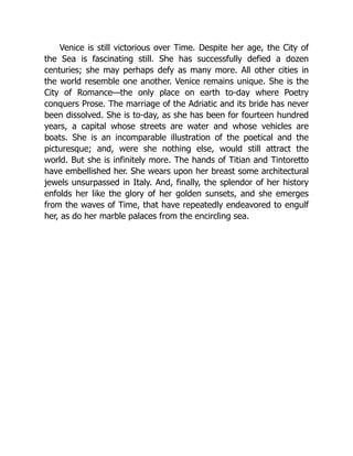 Venice is still victorious over Time. Despite her age, the City of
the Sea is fascinating still. She has successfully defied a dozen
centuries; she may perhaps defy as many more. All other cities in
the world resemble one another. Venice remains unique. She is the
City of Romance—the only place on earth to-day where Poetry
conquers Prose. The marriage of the Adriatic and its bride has never
been dissolved. She is to-day, as she has been for fourteen hundred
years, a capital whose streets are water and whose vehicles are
boats. She is an incomparable illustration of the poetical and the
picturesque; and, were she nothing else, would still attract the
world. But she is infinitely more. The hands of Titian and Tintoretto
have embellished her. She wears upon her breast some architectural
jewels unsurpassed in Italy. And, finally, the splendor of her history
enfolds her like the glory of her golden sunsets, and she emerges
from the waves of Time, that have repeatedly endeavored to engulf
her, as do her marble palaces from the encircling sea.
 