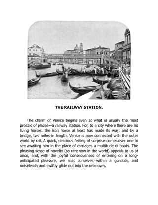 THE RAILWAY STATION.
The charm of Venice begins even at what is usually the most
prosaic of places—a railway station. For, to a city where there are no
living horses, the iron horse at least has made its way; and by a
bridge, two miles in length, Venice is now connected with the outer
world by rail. A quick, delicious feeling of surprise comes over one to
see awaiting him in the place of carriages a multitude of boats. The
pleasing sense of novelty (so rare now in the world) appeals to us at
once, and, with the joyful consciousness of entering on a long-
anticipated pleasure, we seat ourselves within a gondola, and
noiselessly and swiftly glide out into the unknown.
 