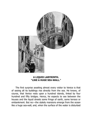 A LIQUID LABYRINTH.
"LIKE A HUGE SEA-WALL."
The first surprise awaiting almost every visitor to Venice is that
of seeing all its buildings rise directly from the sea. He knows, of
course, that Venice rests upon a hundred islands, linked by four
hundred and fifty bridges. Hence, he expects to see between the
houses and the liquid streets some fringe of earth, some terrace or
embankment. But no:—the stately mansions emerge from the ocean
like a huge sea-wall, and, when the surface of the water is disturbed
 