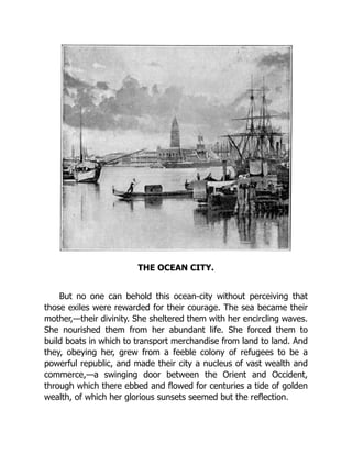 THE OCEAN CITY.
But no one can behold this ocean-city without perceiving that
those exiles were rewarded for their courage. The sea became their
mother,—their divinity. She sheltered them with her encircling waves.
She nourished them from her abundant life. She forced them to
build boats in which to transport merchandise from land to land. And
they, obeying her, grew from a feeble colony of refugees to be a
powerful republic, and made their city a nucleus of vast wealth and
commerce,—a swinging door between the Orient and Occident,
through which there ebbed and flowed for centuries a tide of golden
wealth, of which her glorious sunsets seemed but the reflection.
 