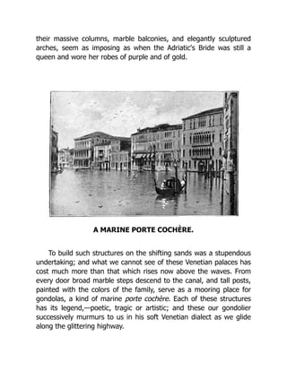 their massive columns, marble balconies, and elegantly sculptured
arches, seem as imposing as when the Adriatic's Bride was still a
queen and wore her robes of purple and of gold.
A MARINE PORTE COCHÈRE.
To build such structures on the shifting sands was a stupendous
undertaking; and what we cannot see of these Venetian palaces has
cost much more than that which rises now above the waves. From
every door broad marble steps descend to the canal, and tall posts,
painted with the colors of the family, serve as a mooring place for
gondolas, a kind of marine porte cochère. Each of these structures
has its legend,—poetic, tragic or artistic; and these our gondolier
successively murmurs to us in his soft Venetian dialect as we glide
along the glittering highway.
 