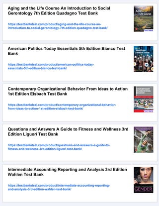 Aging and the Life Course An Introduction to Social
Gerontology 7th Edition Quadagno Test Bank
https://testbankdeal.com/product/aging-and-the-life-course-an-
introduction-to-social-gerontology-7th-edition-quadagno-test-bank/
American Politics Today Essentials 5th Edition Bianco Test
Bank
https://testbankdeal.com/product/american-politics-today-
essentials-5th-edition-bianco-test-bank/
Contemporary Organizational Behavior From Ideas to Action
1st Edition Elsbach Test Bank
https://testbankdeal.com/product/contemporary-organizational-behavior-
from-ideas-to-action-1st-edition-elsbach-test-bank/
Questions and Answers A Guide to Fitness and Wellness 3rd
Edition Liguori Test Bank
https://testbankdeal.com/product/questions-and-answers-a-guide-to-
fitness-and-wellness-3rd-edition-liguori-test-bank/
Intermediate Accounting Reporting and Analysis 3rd Edition
Wahlen Test Bank
https://testbankdeal.com/product/intermediate-accounting-reporting-
and-analysis-3rd-edition-wahlen-test-bank/
 