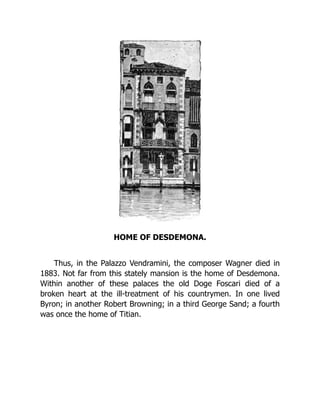 HOME OF DESDEMONA.
Thus, in the Palazzo Vendramini, the composer Wagner died in
1883. Not far from this stately mansion is the home of Desdemona.
Within another of these palaces the old Doge Foscari died of a
broken heart at the ill-treatment of his countrymen. In one lived
Byron; in another Robert Browning; in a third George Sand; a fourth
was once the home of Titian.
 