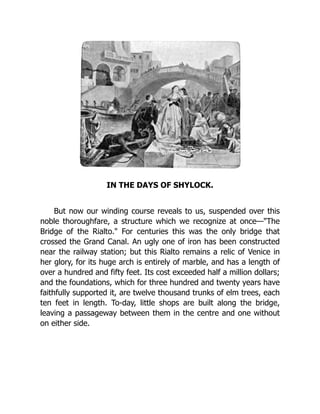 IN THE DAYS OF SHYLOCK.
But now our winding course reveals to us, suspended over this
noble thoroughfare, a structure which we recognize at once—"The
Bridge of the Rialto." For centuries this was the only bridge that
crossed the Grand Canal. An ugly one of iron has been constructed
near the railway station; but this Rialto remains a relic of Venice in
her glory, for its huge arch is entirely of marble, and has a length of
over a hundred and fifty feet. Its cost exceeded half a million dollars;
and the foundations, which for three hundred and twenty years have
faithfully supported it, are twelve thousand trunks of elm trees, each
ten feet in length. To-day, little shops are built along the bridge,
leaving a passageway between them in the centre and one without
on either side.
 