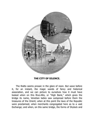 THE CITY OF SILENCE.
The Rialto seems prosaic in the glare of noon. But wave before
it, for an instant, the magic wands of fancy and historical
association, and we can picture to ourselves how it must have
looked when on this Rivo-Alto, or "High Bank," which gives the
bridge its name, Venetian ladies saw outspread before them the
treasures of the Orient; when at this point the laws of the Republic
were proclaimed; when merchants congregated here as to a vast
Exchange; and when, on this same bridge, the forms of Shylock and
 