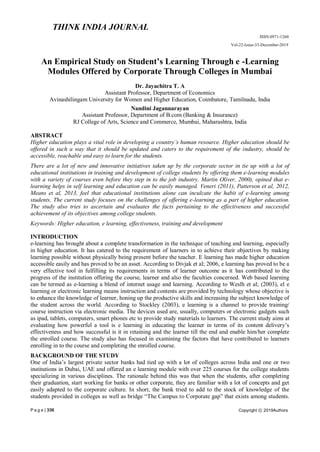 P a g e | 336
THINK INDIA JOURNAL
ISSN:0971-1260
Vol-22-Issue-33-December-2019
Copyright ⓒ 2019Authors
An Empirical Study on Student’s Learning Through e -Learning
Modules Offered by Corporate Through Colleges in Mumbai
Dr. Jayachitra T. A
Assistant Professor, Department of Economics
Avinashilingam University for Women and Higher Education, Coimbatore, Tamilnadu, India
Nandini Jagannarayan
Assistant Professor, Department of B.com (Banking & Insurance)
RJ College of Arts, Science and Commerce, Mumbai, Maharashtra, India
ABSTRACT
Higher education plays a vital role in developing a country’s human resource. Higher education should be
offered in such a way that it should be updated and caters to the requirement of the industry, should be
accessible, reachable and easy to learn for the students.
There are a lot of new and innovative initiatives taken up by the corporate sector in tie up with a lot of
educational institutions in training and development of college students by offering them e-learning modules
with a variety of courses even before they step in to the job industry. Martin Oliver, 2000), opined that e-
learning helps in self learning and education can be easily managed. Veneri (2011), Patterson et al, 2012,
Means et al, 2013, feel that educational institutions alone can inculcate the habit of e-learning among
students. The current study focuses on the challenges of offering e-learning as a part of higher education.
The study also tries to ascertain and evaluates the facts pertaining to the effectiveness and successful
achievement of its objectives among college students.
Keywords: Higher education, e learning, effectiveness, training and development
INTRODUCTION
e-learning has brought about a complete transformation in the technique of teaching and learning, especially
in higher education. It has catered to the requirement of learners in to achieve their objectives by making
learning possible without physically being present before the teacher. E learning has made higher education
accessible easily and has proved to be an asset. According to Divjak et al; 2006, e learning has proved to be a
very effective tool in fulfilling its requirements in terms of learner outcome as it has contributed to the
progress of the institution offering the course, learner and also the faculties concerned. Web based learning
can be termed as e-learning a blend of internet usage and learning. According to Weslh et al; (2003), el e
learning or electronic learning means instruction and contents are provided by technology whose objective is
to enhance the knowledge of learner, honing up the productive skills and increasing the subject knowledge of
the student across the world. According to Stockley (2003), e learning is a channel to provide training/
course instruction via electronic media. The devices used are, usually, computers or electronic gadgets such
as ipad, tablets, computers, smart phones etc to provide study materials to learners. The current study aims at
evaluating how powerful a tool is e learning in educating the learner in terms of its content delivery’s
effectiveness and how successful is it in retaining and the learner till the end and enable him/her complete
the enrolled course. The study also has focused in examining the factors that have contributed to learners
enrolling in to the course and completing the enrolled course.
BACKGROUND OF THE STUDY
One of India’s largest private sector banks had tied up with a lot of colleges across India and one or two
institutions in Dubai, UAE and offered an e learning module with over 225 courses for the college students
specializing in various disciplines. The rationale behind this was that when the students, after completing
their graduation, start working for banks or other corporate, they are familiar with a lot of concepts and get
easily adapted to the corporate culture. In short, the bank tried to add to the stock of knowledge of the
students provided in colleges as well as bridge ―The Campus to Corporate gap‖ that exists among students.
 