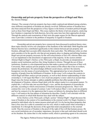   	
   	
  	
  	
  	
  	
  	
  	
  	
  	
  	
  	
  	
  	
  	
  
	
   	
  
	
   	
  	
  	
  	
  	
  	
  	
  	
  	
  	
  	
  	
  	
  	
  	
  	
   	
  	
  	
  
	
   	
  
	
   	
  	
  	
  	
  	
  	
  	
  	
  	
  	
  	
  	
  	
  	
  
The	
  Agora:	
  Political	
  Science	
  Undergraduate	
  Journal	
  Vol.	
  3	
  No.	
  2	
  (2013)	
  
	
  
	
  
139	
  
Ownership and private property from the perspectives of Hegel and Marx
By: Desiree Hidalgo
Abstract: The concept of private property has been widely explored and debated among scholars,
since different conceptions of freedom are directly involved. Different notions of freedom have
also been analyzed from the perspective of key figures in the history of modern political thought
such as those from Hegel and Marx. This essay explores the theme of private property, analyzing
how freedom is important for both theorists, but at the same time how their approaches diverge.
Through the analysis and examination of their texts this paper argues for the Marxist approach
since it provides a solution to the problem of inequality in regards to freedom.
Ownership and private property have extensively been discussed in political theory since
these topics directly involve our conception of the freedoms of the individual. Both Hegelian and
Marxist theories have contributed significantly to this relation between private property and
freedom, although their accounts differ drastically from each other. The difference relies on what
each considers to be the specific role that private property plays in shaping and defining freedom.
Hegel sees private property necessary for the self-consciousness of free will, whereas Marx sees
it as an impediment to the dissolution of oppression of the majority. In the section entitled
Abstract Right in Hegel’s Outlines of the Philosophy of Right, he provides an interpretation of
modern social institutions and how they bring freedom to citizens. Through the use of these
institutions, freedom is a developmental process that makes a person self-conscious of their will.
Conversely, Marx analyses private property in the context of the effects that it has on workers,
namely the proletarians. He acknowledges different social classes, and how the minority
bourgeoisie own the means of social production. This appropriation has in turn alienated the
majority of people from the fulfillment of freedom. In this essay I will evaluate the contexts in
which Hegel and Marx analyze private property, as well as their distinct understanding of what
ownership is. I will argue that Marx’s view of private property is more valid of an account than
Hegel since the former attempts to address palpable problems that affect people in their
development of freedom, whereas Hegel deals with the subject matter in a conceptual manner. To
explain this, I will first take into account Hegel’s view, and the development of ownership he
provides, according to which consciousness of freedom increases progressively. Then I will
contrast this view to the concept of contract. Later I will analyze Marx’s view on private property
and how he connects it to the oppression that it causes on laborers by alienating them in different
ways. I will analyze the four phases of alienation he describes. Finally I will conclude with the
different contexts in which both theorists have deal with the subject.
In his Outlines of the Philosophy of Right, section “Abstract Right”, Hegel discusses the
issue of freedom in the context of its manifestation in the external world. For Hegel, freedom is
granted to individuals who by nature possess mind and will. It is by having these properties that
man is free since he is able to command over his will, which is made actual when ownership is
manifested. It is through the decisions of the agent that mind conceptualizes to the external
world. Thus the exercise of freedom is the proof of the right of free will that humans posses. He
sees social institutions are of secondary importance, the point is that each individual should work
on his freedom. He claims that it is the modern world, which is permitting agents to be conscious
 