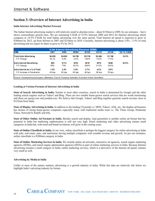 Internet & Software
10
CARIS & COMPANY NEW YORK · DEL MAR · SAN FRANCISCO · BOSTON · MEMBER FINRA/SIPC
Section 3: Overview of Internet Advertising in India
India Internet Advertising Market Forecast
The Indian Internet advertising market is still relatively small in absolute terms – about $154mm in 2009, by our estimates – but it
shows extraordinary growth rates. We are estimating CAGR of 32.9% between 2009 and 2012 for Internet advertising which
compares to 14.5% CAGR for total Indian advertising over the same period. Total Internet ad spend is expected to grow to
$360mm by 2012, up from $65mm in 2007 and $210mm in 2010. Currently, Internet advertising is about 3.0% - 3.5% of total
advertising and we expect its share to grow to 5% by 2012.
$MM 2007 2008 2009E 2010E 2011E 2012E '09-'12 CAGR
Total India Advertising $4,663 $4,962 $4,798 $5,738 $6,484 $7,198 14.5%
Y/Y Change 32.1% 6.4% -3.3% 19.6% 13.0% 11.0%
India Internet Advertising $65 $114 $154 $210 $275 $360 32.9%
Y/Y Change 85% 75% 34.5% 36.8% 31.0% 30.9%
India Internet as a % of Total 1.4% 2.3% 3.2% 3.7% 4.2% 5.0%
Y/Y Increase in Penetration 40 bps 90 bps 90 bps 46 bps 58 bps 76 bps
Source: PricewaterhouseCoopers; eMarketer; Caris & Company estimates; Excludes Online Classifieds
India Internet Advertising Revenue ($MM)
Looking at Various Formats of Internet Advertising in India
State of Search Advertising in India. Similar to most other countries, search in India is dominated by Google and the other
leading search engines such as Yahoo! and Bing. There are two notable home-grown search services that are worth mentioning
and those are guruji.com and justdial.com. We believe that Google, Yahoo! and Bing together generate search revenue close to
$125mm from India.
State of Display Advertising in India. In addition to the leading US portals i.e. MSN, Yahoo!, AOL, etc., the display ad business
has dozens of strong home-grown companies especially many with traditional media roots i.e. The Times Group, Hindustan
Times, Network18, Rediff, and Sify.
State of Other Online Ad Formats in India. Besides search and display, lead generation is another online ad format that has
potential in India but marketing sophistication is still not very high. Email marketing and video advertising remain small
categories in India but, with retail and brand revolution, will grow in the coming years.
State of Online Classifieds in India. In our view, online classifieds is perhaps the biggest category for online advertising in India
with jobs, real estate, auto, and matrimony having multiple companies with sizeable revenue and growth. As per our estimates,
online classifieds is a $200mm category in India.
State of Online Marketing Services in India. We include online ad networks, interactive ad agencies, search engine marketing
agencies (SEMs), and search engine optimization agencies (SEOs) as part of online marketing services in India. Because Internet
advertising remains a small category in India, online marketing services, which is a derivative of the Internet ad spend, remains
very small as well.
Advertising by Media in India
Unlike in most of the mature markets, advertising is a growth industry in India. While this data are relatively old, below we
highlight India’s adverting industry by format.
 
