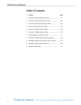 Internet & Software
2
CARIS & COMPANY NEW YORK · DEL MAR · SAN FRANCISCO · BOSTON · MEMBER FINRA/SIPC
Table of Contents:
# Section Page
1 Economic and Demographic Overview .......................... 3-5
2 Overview of the Internet Sector in India......................... 5-9
3 Overview of Internet Advertising in India ...................... 10-11
4 Overview of E-Commerce in India................................. 11-12
5 Overview of Online Travel in India................................ 12-13
6 Overview of Mobile Internet in India ............................. 13-15
7 Growth Segments in Indian Internet ............................... 15
8 Overview of Indian Public Internet Companies.............. 16-17
9 IPO/M&A Outlook for the Internet Sector in India ........ 17-18
10 Worldwide and US Internet Overview............................ 19-25
11 Valuation Framework ..................................................... 26
 