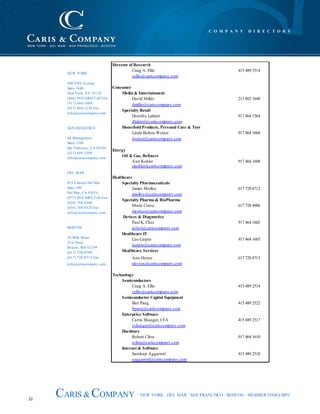 32
CARIS & COMPANY NEW YORK · DEL MAR · SAN FRANCISCO · BOSTON · MEMBER FINRA/SIPC
Director of Research
Craig A. Ellis 415 489 2514
cellis@cariscompany.com
Consumer
Media & Entertainment
David Miller 213 802 1648
dmiller@cariscompany.com
Specialty Retail
Dorothy Lakner 917 464 1564
dlakner@cariscompany,com
HouseholdProducts, Personal Care & Toys
Linda Bolton Weiser 917 464 1604
lweiser@cariscompany.com
Energy
Oil & Gas, Refiners
Ann Kohler 917 464 1608
akohler@cariscompany.com
Healthcare
Specialty Pharmaceuticals
James Molloy 617 728 0712
jmolloy@cariscompany.com
Specialty Pharma & BioPharma
Mario Corso 617 728 4906
mcorso@cariscompany.com
Devices & Diagnostics
Paul K. Choi 917 464 1602
pchoi@cariscompany.com
Healthcare IT
Leo Carpio 917 464 1605
lcarpio@cariscompany.com
Healthcare Services
Ann Hynes 617 728 0713
ahynes@cariscompany.com
Technology
Semiconductors
Craig A. Ellis 415 489 2514
cellis@cariscompany.com
Semiconductor Capital Equipment
Ben Pang 415 489 2522
bpang@cariscompany.com
Enterprise Software
Curtis Shauger, CFA 415 489 2517
cshauger@cariscompany.com
Hardware
Robert Cihra 917 464 1610
rcihra@cariscompany.com
Internet & Software
Sandeep Aggarwal 415 489 2518
saggarwal@cariscompany.com
NEW YORK
500 Fifth Avenue
Suite 1640
New York, NY 10110
(866) 99-CARIS Toll Free
(917) 464-1600
(917) 464-1520 Fax
info@cariscompany.com
SAN FRANCISCO
44 Montgomery
Suite 1500
San Francisco, CA 94104
(415) 489-2500
info@cariscompany.com
DEL MAR
853 Camino Del Mar
Suite 100
Del Mar, CA 92014
(877) 99-CARIS Toll Free
(858) 704-0300
(858) 704-0320 Fax
info@cariscompany.com
BOSTON
50 Milk Street
21st Floor
Boston, MA 02109
(617) 728-0700
(617) 728-0715 Fax
info@cariscompany.com
C O M P A N Y D I R E C T O R Y
 