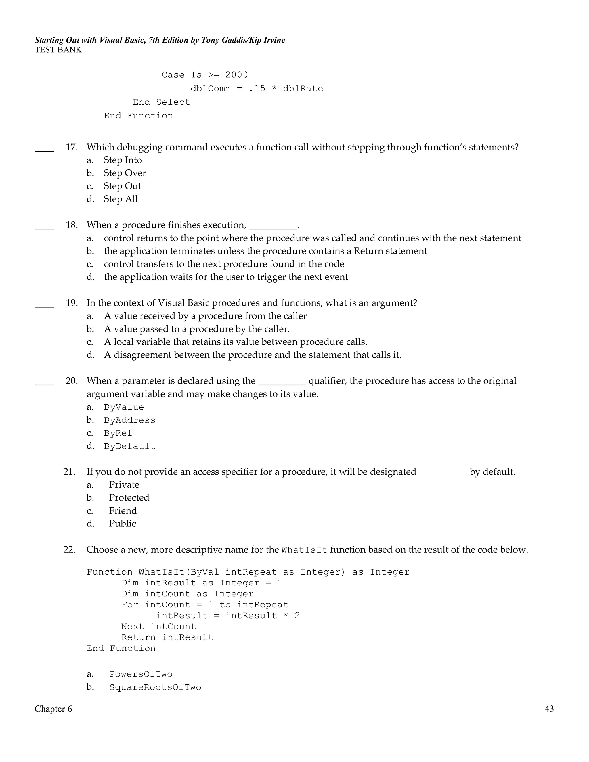 Starting Out with Visual Basic, 7th Edition by Tony Gaddis/Kip Irvine
TEST BANK
Chapter 6 43
Case Is >= 2000
dblComm = .15 * dblRate
End Select
End Function
____ 17. Which debugging command executes a function call without stepping through function’s statements?
a. Step Into
b. Step Over
c. Step Out
d. Step All
____ 18. When a procedure finishes execution, __________.
a. control returns to the point where the procedure was called and continues with the next statement
b. the application terminates unless the procedure contains a Return statement
c. control transfers to the next procedure found in the code
d. the application waits for the user to trigger the next event
____ 19. In the context of Visual Basic procedures and functions, what is an argument?
a. A value received by a procedure from the caller
b. A value passed to a procedure by the caller.
c. A local variable that retains its value between procedure calls.
d. A disagreement between the procedure and the statement that calls it.
____ 20. When a parameter is declared using the __________ qualifier, the procedure has access to the original
argument variable and may make changes to its value.
a. ByValue
b. ByAddress
c. ByRef
d. ByDefault
____ 21. If you do not provide an access specifier for a procedure, it will be designated __________ by default.
a. Private
b. Protected
c. Friend
d. Public
____ 22. Choose a new, more descriptive name for the WhatIsIt function based on the result of the code below.
Function WhatIsIt(ByVal intRepeat as Integer) as Integer
Dim intResult as Integer = 1
Dim intCount as Integer
For intCount = 1 to intRepeat
intResult = intResult * 2
Next intCount
Return intResult
End Function
a. PowersOfTwo
b. SquareRootsOfTwo
 