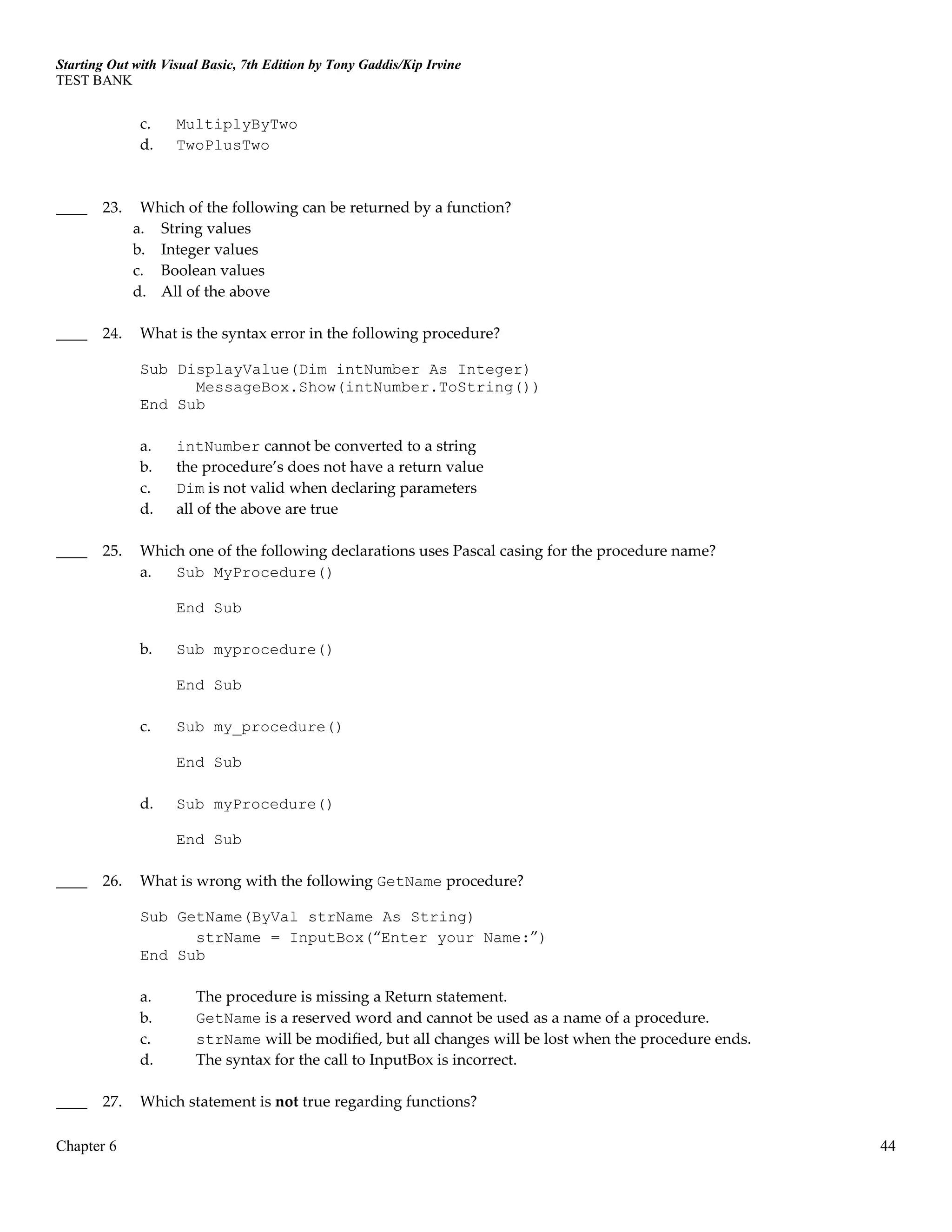 Starting Out with Visual Basic, 7th Edition by Tony Gaddis/Kip Irvine
TEST BANK
Chapter 6 44
c. MultiplyByTwo
d. TwoPlusTwo
____ 23. Which of the following can be returned by a function?
a. String values
b. Integer values
c. Boolean values
d. All of the above
____ 24. What is the syntax error in the following procedure?
Sub DisplayValue(Dim intNumber As Integer)
MessageBox.Show(intNumber.ToString())
End Sub
a. intNumber cannot be converted to a string
b. the procedure’s does not have a return value
c. Dim is not valid when declaring parameters
d. all of the above are true
____ 25. Which one of the following declarations uses Pascal casing for the procedure name?
a. Sub MyProcedure()
End Sub
b. Sub myprocedure()
End Sub
c. Sub my_procedure()
End Sub
d. Sub myProcedure()
End Sub
____ 26. What is wrong with the following GetName procedure?
Sub GetName(ByVal strName As String)
strName = InputBox(“Enter your Name:”)
End Sub
a. The procedure is missing a Return statement.
b. GetName is a reserved word and cannot be used as a name of a procedure.
c. strName will be modified, but all changes will be lost when the procedure ends.
d. The syntax for the call to InputBox is incorrect.
____ 27. Which statement is not true regarding functions?
 