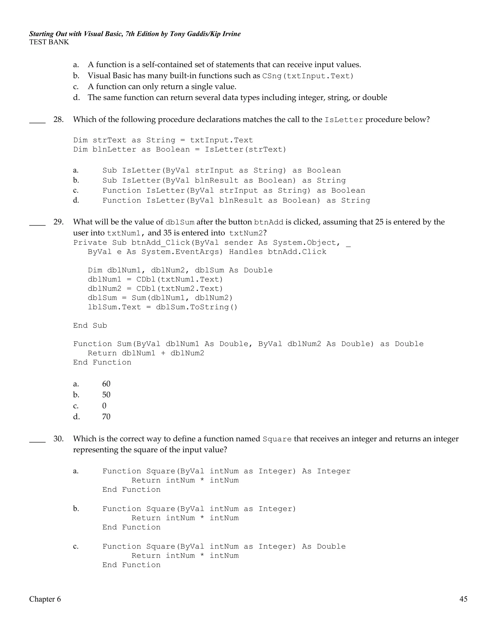 Starting Out with Visual Basic, 7th Edition by Tony Gaddis/Kip Irvine
TEST BANK
Chapter 6 45
a. A function is a self-contained set of statements that can receive input values.
b. Visual Basic has many built-in functions such as CSng(txtInput.Text)
c. A function can only return a single value.
d. The same function can return several data types including integer, string, or double
____ 28. Which of the following procedure declarations matches the call to the IsLetter procedure below?
Dim strText as String = txtInput.Text
Dim blnLetter as Boolean = IsLetter(strText)
a. Sub IsLetter(ByVal strInput as String) as Boolean
b. Sub IsLetter(ByVal blnResult as Boolean) as String
c. Function IsLetter(ByVal strInput as String) as Boolean
d. Function IsLetter(ByVal blnResult as Boolean) as String
____ 29. What will be the value of dblSum after the button btnAdd is clicked, assuming that 25 is entered by the
user into txtNum1, and 35 is entered into txtNum2?
Private Sub btnAdd_Click(ByVal sender As System.Object, _
ByVal e As System.EventArgs) Handles btnAdd.Click
Dim dblNum1, dblNum2, dblSum As Double
dblNum1 = CDbl(txtNum1.Text)
dblNum2 = CDbl(txtNum2.Text)
dblSum = Sum(dblNum1, dblNum2)
lblSum.Text = dblSum.ToString()
End Sub
Function Sum(ByVal dblNum1 As Double, ByVal dblNum2 As Double) as Double
Return dblNum1 + dblNum2
End Function
a. 60
b. 50
c. 0
d. 70
____ 30. Which is the correct way to define a function named Square that receives an integer and returns an integer
representing the square of the input value?
a. Function Square(ByVal intNum as Integer) As Integer
Return intNum * intNum
End Function
b. Function Square(ByVal intNum as Integer)
Return intNum * intNum
End Function
c. Function Square(ByVal intNum as Integer) As Double
Return intNum * intNum
End Function
 