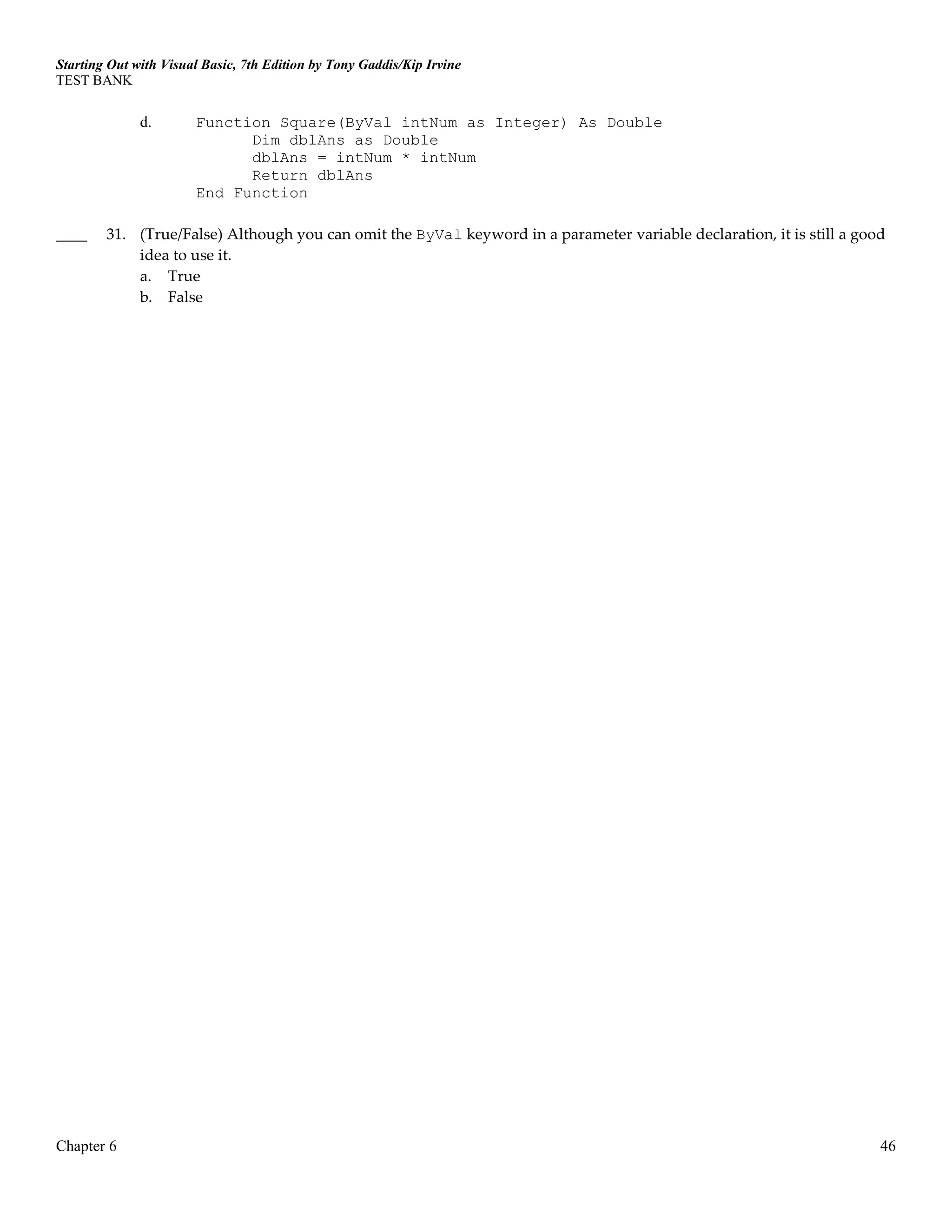 Starting Out with Visual Basic, 7th Edition by Tony Gaddis/Kip Irvine
TEST BANK
Chapter 6 46
d. Function Square(ByVal intNum as Integer) As Double
Dim dblAns as Double
dblAns = intNum * intNum
Return dblAns
End Function
____ 31. (True/False) Although you can omit the ByVal keyword in a parameter variable declaration, it is still a good
idea to use it.
a. True
b. False
 