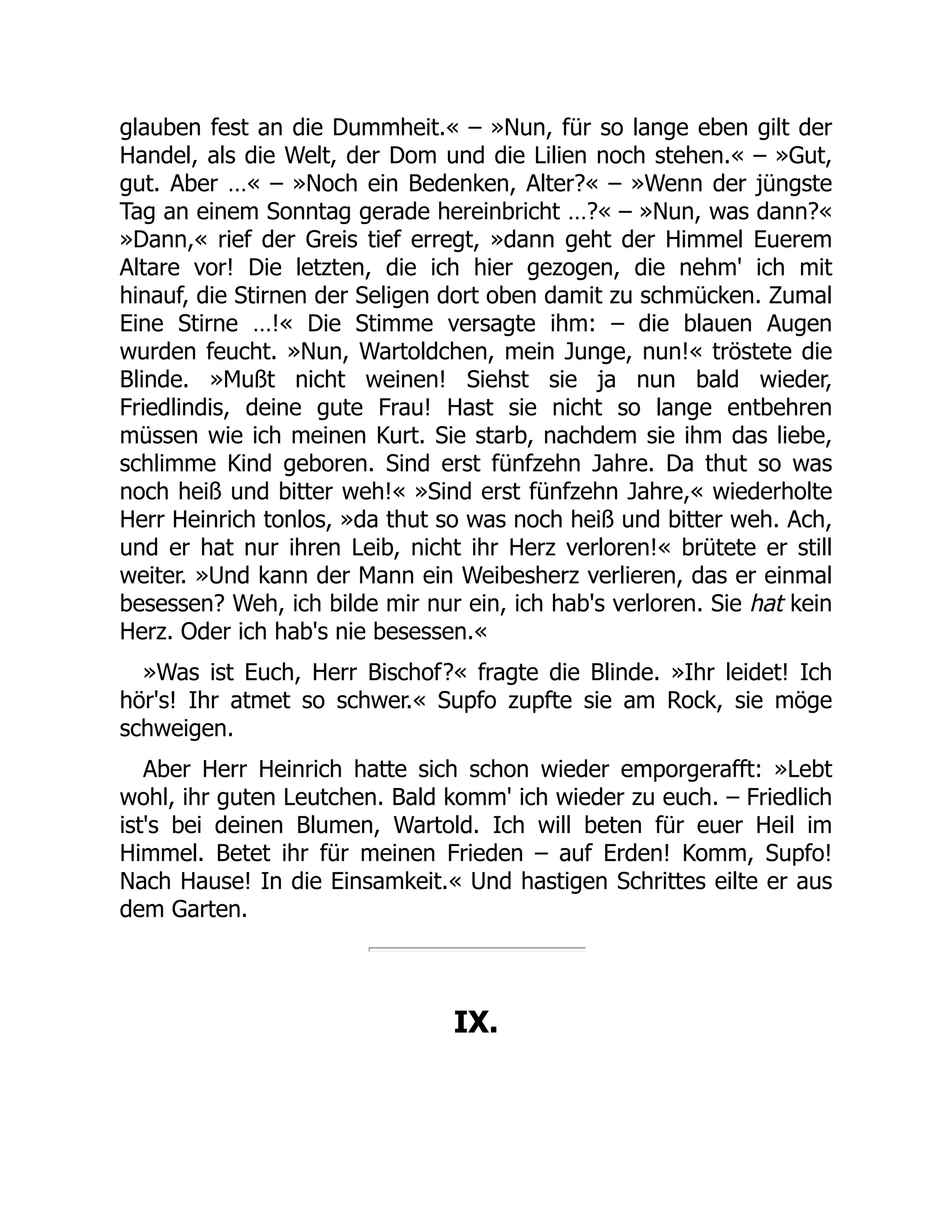 glauben fest an die Dummheit.« – »Nun, für so lange eben gilt der
Handel, als die Welt, der Dom und die Lilien noch stehen.« – »Gut,
gut. Aber …« – »Noch ein Bedenken, Alter?« – »Wenn der jüngste
Tag an einem Sonntag gerade hereinbricht …?« – »Nun, was dann?«
»Dann,« rief der Greis tief erregt, »dann geht der Himmel Euerem
Altare vor! Die letzten, die ich hier gezogen, die nehm' ich mit
hinauf, die Stirnen der Seligen dort oben damit zu schmücken. Zumal
Eine Stirne …!« Die Stimme versagte ihm: – die blauen Augen
wurden feucht. »Nun, Wartoldchen, mein Junge, nun!« tröstete die
Blinde. »Mußt nicht weinen! Siehst sie ja nun bald wieder,
Friedlindis, deine gute Frau! Hast sie nicht so lange entbehren
müssen wie ich meinen Kurt. Sie starb, nachdem sie ihm das liebe,
schlimme Kind geboren. Sind erst fünfzehn Jahre. Da thut so was
noch heiß und bitter weh!« »Sind erst fünfzehn Jahre,« wiederholte
Herr Heinrich tonlos, »da thut so was noch heiß und bitter weh. Ach,
und er hat nur ihren Leib, nicht ihr Herz verloren!« brütete er still
weiter. »Und kann der Mann ein Weibesherz verlieren, das er einmal
besessen? Weh, ich bilde mir nur ein, ich hab's verloren. Sie hat kein
Herz. Oder ich hab's nie besessen.«
»Was ist Euch, Herr Bischof?« fragte die Blinde. »Ihr leidet! Ich
hör's! Ihr atmet so schwer.« Supfo zupfte sie am Rock, sie möge
schweigen.
Aber Herr Heinrich hatte sich schon wieder emporgerafft: »Lebt
wohl, ihr guten Leutchen. Bald komm' ich wieder zu euch. – Friedlich
ist's bei deinen Blumen, Wartold. Ich will beten für euer Heil im
Himmel. Betet ihr für meinen Frieden – auf Erden! Komm, Supfo!
Nach Hause! In die Einsamkeit.« Und hastigen Schrittes eilte er aus
dem Garten.
IX.
 