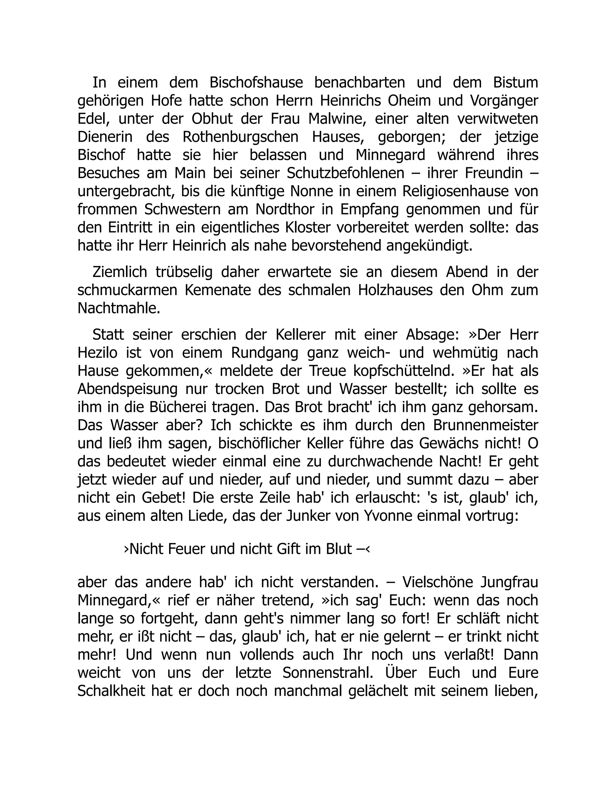 In einem dem Bischofshause benachbarten und dem Bistum
gehörigen Hofe hatte schon Herrn Heinrichs Oheim und Vorgänger
Edel, unter der Obhut der Frau Malwine, einer alten verwitweten
Dienerin des Rothenburgschen Hauses, geborgen; der jetzige
Bischof hatte sie hier belassen und Minnegard während ihres
Besuches am Main bei seiner Schutzbefohlenen – ihrer Freundin –
untergebracht, bis die künftige Nonne in einem Religiosenhause von
frommen Schwestern am Nordthor in Empfang genommen und für
den Eintritt in ein eigentliches Kloster vorbereitet werden sollte: das
hatte ihr Herr Heinrich als nahe bevorstehend angekündigt.
Ziemlich trübselig daher erwartete sie an diesem Abend in der
schmuckarmen Kemenate des schmalen Holzhauses den Ohm zum
Nachtmahle.
Statt seiner erschien der Kellerer mit einer Absage: »Der Herr
Hezilo ist von einem Rundgang ganz weich- und wehmütig nach
Hause gekommen,« meldete der Treue kopfschüttelnd. »Er hat als
Abendspeisung nur trocken Brot und Wasser bestellt; ich sollte es
ihm in die Bücherei tragen. Das Brot bracht' ich ihm ganz gehorsam.
Das Wasser aber? Ich schickte es ihm durch den Brunnenmeister
und ließ ihm sagen, bischöflicher Keller führe das Gewächs nicht! O
das bedeutet wieder einmal eine zu durchwachende Nacht! Er geht
jetzt wieder auf und nieder, auf und nieder, und summt dazu – aber
nicht ein Gebet! Die erste Zeile hab' ich erlauscht: 's ist, glaub' ich,
aus einem alten Liede, das der Junker von Yvonne einmal vortrug:
›Nicht Feuer und nicht Gift im Blut –‹
aber das andere hab' ich nicht verstanden. – Vielschöne Jungfrau
Minnegard,« rief er näher tretend, »ich sag' Euch: wenn das noch
lange so fortgeht, dann geht's nimmer lang so fort! Er schläft nicht
mehr, er ißt nicht – das, glaub' ich, hat er nie gelernt – er trinkt nicht
mehr! Und wenn nun vollends auch Ihr noch uns verlaßt! Dann
weicht von uns der letzte Sonnenstrahl. Über Euch und Eure
Schalkheit hat er doch noch manchmal gelächelt mit seinem lieben,
 