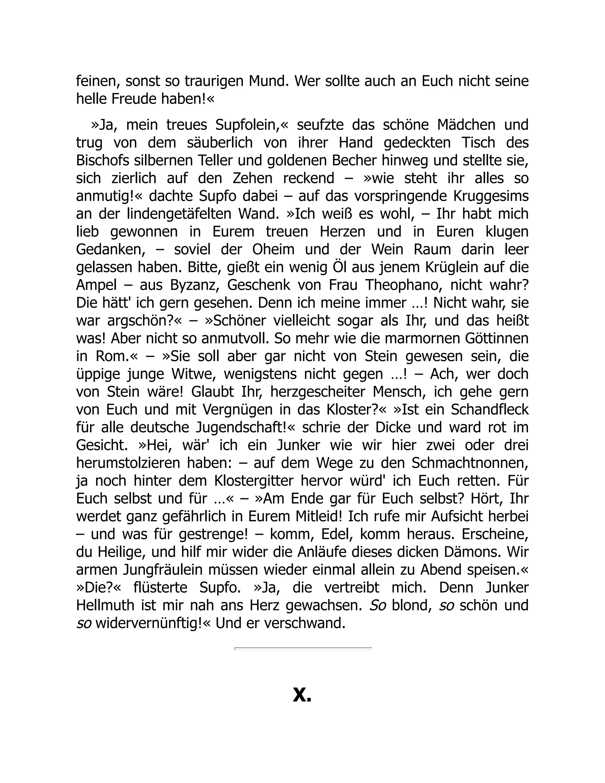 feinen, sonst so traurigen Mund. Wer sollte auch an Euch nicht seine
helle Freude haben!«
»Ja, mein treues Supfolein,« seufzte das schöne Mädchen und
trug von dem säuberlich von ihrer Hand gedeckten Tisch des
Bischofs silbernen Teller und goldenen Becher hinweg und stellte sie,
sich zierlich auf den Zehen reckend – »wie steht ihr alles so
anmutig!« dachte Supfo dabei – auf das vorspringende Kruggesims
an der lindengetäfelten Wand. »Ich weiß es wohl, – Ihr habt mich
lieb gewonnen in Eurem treuen Herzen und in Euren klugen
Gedanken, – soviel der Oheim und der Wein Raum darin leer
gelassen haben. Bitte, gießt ein wenig Öl aus jenem Krüglein auf die
Ampel – aus Byzanz, Geschenk von Frau Theophano, nicht wahr?
Die hätt' ich gern gesehen. Denn ich meine immer …! Nicht wahr, sie
war argschön?« – »Schöner vielleicht sogar als Ihr, und das heißt
was! Aber nicht so anmutvoll. So mehr wie die marmornen Göttinnen
in Rom.« – »Sie soll aber gar nicht von Stein gewesen sein, die
üppige junge Witwe, wenigstens nicht gegen …! – Ach, wer doch
von Stein wäre! Glaubt Ihr, herzgescheiter Mensch, ich gehe gern
von Euch und mit Vergnügen in das Kloster?« »Ist ein Schandfleck
für alle deutsche Jugendschaft!« schrie der Dicke und ward rot im
Gesicht. »Hei, wär' ich ein Junker wie wir hier zwei oder drei
herumstolzieren haben: – auf dem Wege zu den Schmachtnonnen,
ja noch hinter dem Klostergitter hervor würd' ich Euch retten. Für
Euch selbst und für …« – »Am Ende gar für Euch selbst? Hört, Ihr
werdet ganz gefährlich in Eurem Mitleid! Ich rufe mir Aufsicht herbei
– und was für gestrenge! – komm, Edel, komm heraus. Erscheine,
du Heilige, und hilf mir wider die Anläufe dieses dicken Dämons. Wir
armen Jungfräulein müssen wieder einmal allein zu Abend speisen.«
»Die?« flüsterte Supfo. »Ja, die vertreibt mich. Denn Junker
Hellmuth ist mir nah ans Herz gewachsen. So blond, so schön und
so widervernünftig!« Und er verschwand.
X.
 