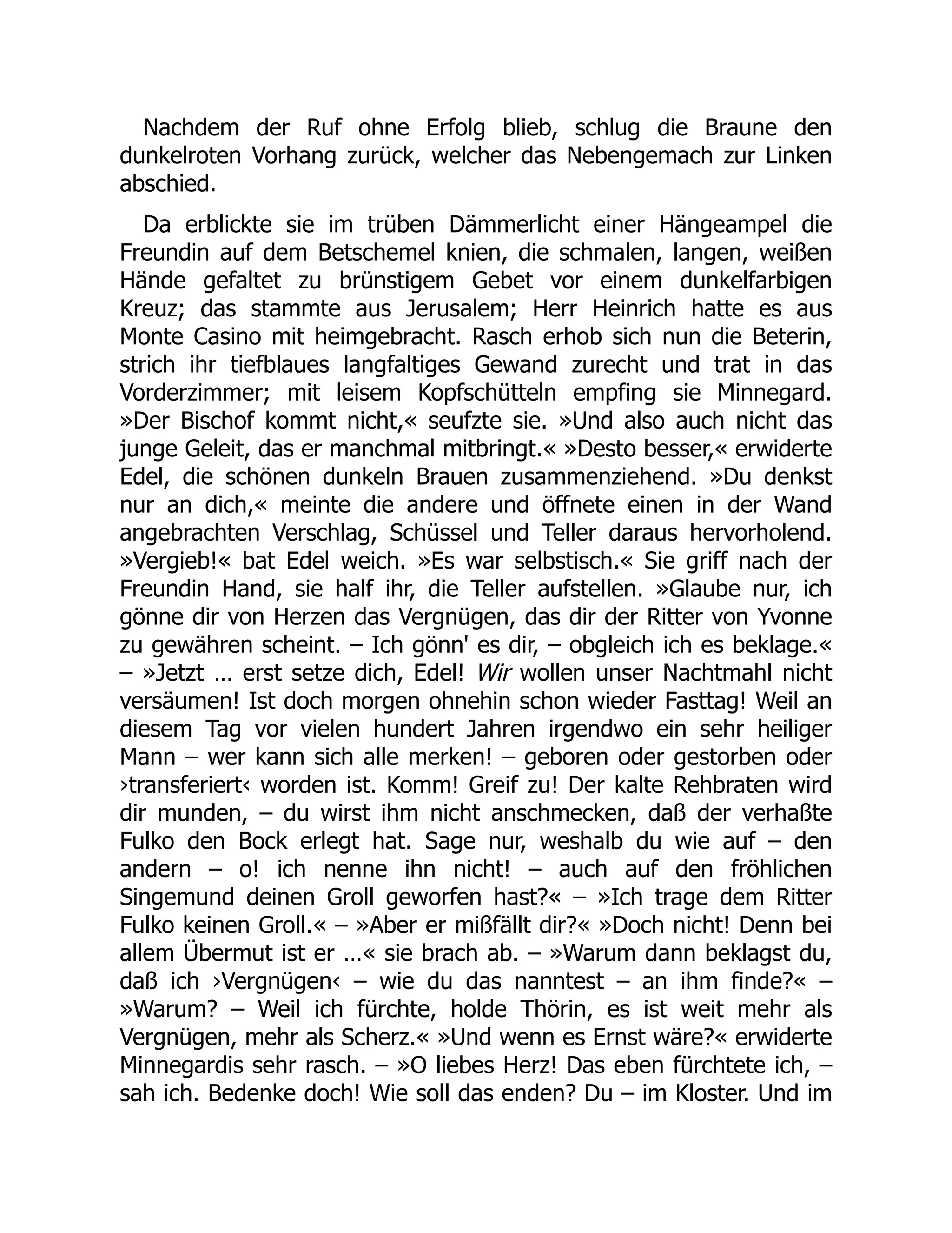 Nachdem der Ruf ohne Erfolg blieb, schlug die Braune den
dunkelroten Vorhang zurück, welcher das Nebengemach zur Linken
abschied.
Da erblickte sie im trüben Dämmerlicht einer Hängeampel die
Freundin auf dem Betschemel knien, die schmalen, langen, weißen
Hände gefaltet zu brünstigem Gebet vor einem dunkelfarbigen
Kreuz; das stammte aus Jerusalem; Herr Heinrich hatte es aus
Monte Casino mit heimgebracht. Rasch erhob sich nun die Beterin,
strich ihr tiefblaues langfaltiges Gewand zurecht und trat in das
Vorderzimmer; mit leisem Kopfschütteln empfing sie Minnegard.
»Der Bischof kommt nicht,« seufzte sie. »Und also auch nicht das
junge Geleit, das er manchmal mitbringt.« »Desto besser,« erwiderte
Edel, die schönen dunkeln Brauen zusammenziehend. »Du denkst
nur an dich,« meinte die andere und öffnete einen in der Wand
angebrachten Verschlag, Schüssel und Teller daraus hervorholend.
»Vergieb!« bat Edel weich. »Es war selbstisch.« Sie griff nach der
Freundin Hand, sie half ihr, die Teller aufstellen. »Glaube nur, ich
gönne dir von Herzen das Vergnügen, das dir der Ritter von Yvonne
zu gewähren scheint. – Ich gönn' es dir, – obgleich ich es beklage.«
– »Jetzt … erst setze dich, Edel! Wir wollen unser Nachtmahl nicht
versäumen! Ist doch morgen ohnehin schon wieder Fasttag! Weil an
diesem Tag vor vielen hundert Jahren irgendwo ein sehr heiliger
Mann – wer kann sich alle merken! – geboren oder gestorben oder
›transferiert‹ worden ist. Komm! Greif zu! Der kalte Rehbraten wird
dir munden, – du wirst ihm nicht anschmecken, daß der verhaßte
Fulko den Bock erlegt hat. Sage nur, weshalb du wie auf – den
andern – o! ich nenne ihn nicht! – auch auf den fröhlichen
Singemund deinen Groll geworfen hast?« – »Ich trage dem Ritter
Fulko keinen Groll.« – »Aber er mißfällt dir?« »Doch nicht! Denn bei
allem Übermut ist er …« sie brach ab. – »Warum dann beklagst du,
daß ich ›Vergnügen‹ – wie du das nanntest – an ihm finde?« –
»Warum? – Weil ich fürchte, holde Thörin, es ist weit mehr als
Vergnügen, mehr als Scherz.« »Und wenn es Ernst wäre?« erwiderte
Minnegardis sehr rasch. – »O liebes Herz! Das eben fürchtete ich, –
sah ich. Bedenke doch! Wie soll das enden? Du – im Kloster. Und im
 