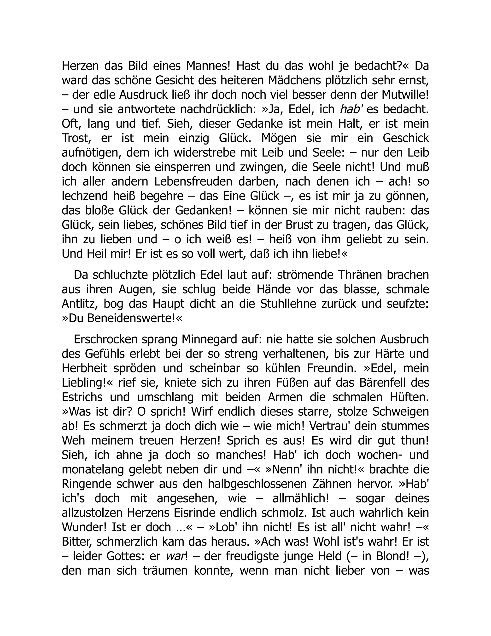 Herzen das Bild eines Mannes! Hast du das wohl je bedacht?« Da
ward das schöne Gesicht des heiteren Mädchens plötzlich sehr ernst,
– der edle Ausdruck ließ ihr doch noch viel besser denn der Mutwille!
– und sie antwortete nachdrücklich: »Ja, Edel, ich hab' es bedacht.
Oft, lang und tief. Sieh, dieser Gedanke ist mein Halt, er ist mein
Trost, er ist mein einzig Glück. Mögen sie mir ein Geschick
aufnötigen, dem ich widerstrebe mit Leib und Seele: – nur den Leib
doch können sie einsperren und zwingen, die Seele nicht! Und muß
ich aller andern Lebensfreuden darben, nach denen ich – ach! so
lechzend heiß begehre – das Eine Glück –, es ist mir ja zu gönnen,
das bloße Glück der Gedanken! – können sie mir nicht rauben: das
Glück, sein liebes, schönes Bild tief in der Brust zu tragen, das Glück,
ihn zu lieben und – o ich weiß es! – heiß von ihm geliebt zu sein.
Und Heil mir! Er ist es so voll wert, daß ich ihn liebe!«
Da schluchzte plötzlich Edel laut auf: strömende Thränen brachen
aus ihren Augen, sie schlug beide Hände vor das blasse, schmale
Antlitz, bog das Haupt dicht an die Stuhllehne zurück und seufzte:
»Du Beneidenswerte!«
Erschrocken sprang Minnegard auf: nie hatte sie solchen Ausbruch
des Gefühls erlebt bei der so streng verhaltenen, bis zur Härte und
Herbheit spröden und scheinbar so kühlen Freundin. »Edel, mein
Liebling!« rief sie, kniete sich zu ihren Füßen auf das Bärenfell des
Estrichs und umschlang mit beiden Armen die schmalen Hüften.
»Was ist dir? O sprich! Wirf endlich dieses starre, stolze Schweigen
ab! Es schmerzt ja doch dich wie – wie mich! Vertrau' dein stummes
Weh meinem treuen Herzen! Sprich es aus! Es wird dir gut thun!
Sieh, ich ahne ja doch so manches! Hab' ich doch wochen- und
monatelang gelebt neben dir und –« »Nenn' ihn nicht!« brachte die
Ringende schwer aus den halbgeschlossenen Zähnen hervor. »Hab'
ich's doch mit angesehen, wie – allmählich! – sogar deines
allzustolzen Herzens Eisrinde endlich schmolz. Ist auch wahrlich kein
Wunder! Ist er doch …« – »Lob' ihn nicht! Es ist all' nicht wahr! –«
Bitter, schmerzlich kam das heraus. »Ach was! Wohl ist's wahr! Er ist
– leider Gottes: er war! – der freudigste junge Held (– in Blond! –),
den man sich träumen konnte, wenn man nicht lieber von – was
 