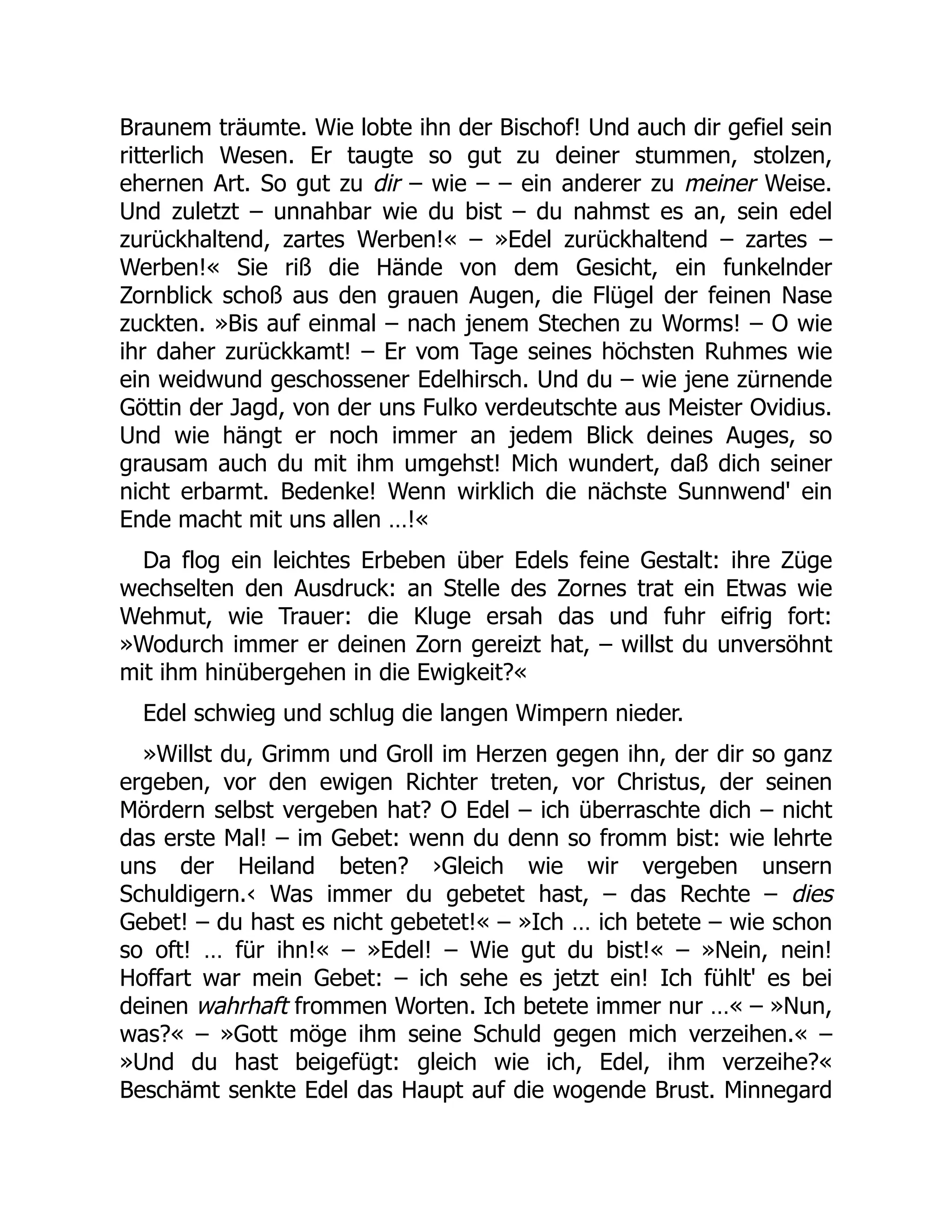 Braunem träumte. Wie lobte ihn der Bischof! Und auch dir gefiel sein
ritterlich Wesen. Er taugte so gut zu deiner stummen, stolzen,
ehernen Art. So gut zu dir – wie – – ein anderer zu meiner Weise.
Und zuletzt – unnahbar wie du bist – du nahmst es an, sein edel
zurückhaltend, zartes Werben!« – »Edel zurückhaltend – zartes –
Werben!« Sie riß die Hände von dem Gesicht, ein funkelnder
Zornblick schoß aus den grauen Augen, die Flügel der feinen Nase
zuckten. »Bis auf einmal – nach jenem Stechen zu Worms! – O wie
ihr daher zurückkamt! – Er vom Tage seines höchsten Ruhmes wie
ein weidwund geschossener Edelhirsch. Und du – wie jene zürnende
Göttin der Jagd, von der uns Fulko verdeutschte aus Meister Ovidius.
Und wie hängt er noch immer an jedem Blick deines Auges, so
grausam auch du mit ihm umgehst! Mich wundert, daß dich seiner
nicht erbarmt. Bedenke! Wenn wirklich die nächste Sunnwend' ein
Ende macht mit uns allen …!«
Da flog ein leichtes Erbeben über Edels feine Gestalt: ihre Züge
wechselten den Ausdruck: an Stelle des Zornes trat ein Etwas wie
Wehmut, wie Trauer: die Kluge ersah das und fuhr eifrig fort:
»Wodurch immer er deinen Zorn gereizt hat, – willst du unversöhnt
mit ihm hinübergehen in die Ewigkeit?«
Edel schwieg und schlug die langen Wimpern nieder.
»Willst du, Grimm und Groll im Herzen gegen ihn, der dir so ganz
ergeben, vor den ewigen Richter treten, vor Christus, der seinen
Mördern selbst vergeben hat? O Edel – ich überraschte dich – nicht
das erste Mal! – im Gebet: wenn du denn so fromm bist: wie lehrte
uns der Heiland beten? ›Gleich wie wir vergeben unsern
Schuldigern.‹ Was immer du gebetet hast, – das Rechte – dies
Gebet! – du hast es nicht gebetet!« – »Ich … ich betete – wie schon
so oft! … für ihn!« – »Edel! – Wie gut du bist!« – »Nein, nein!
Hoffart war mein Gebet: – ich sehe es jetzt ein! Ich fühlt' es bei
deinen wahrhaft frommen Worten. Ich betete immer nur …« – »Nun,
was?« – »Gott möge ihm seine Schuld gegen mich verzeihen.« –
»Und du hast beigefügt: gleich wie ich, Edel, ihm verzeihe?«
Beschämt senkte Edel das Haupt auf die wogende Brust. Minnegard
 