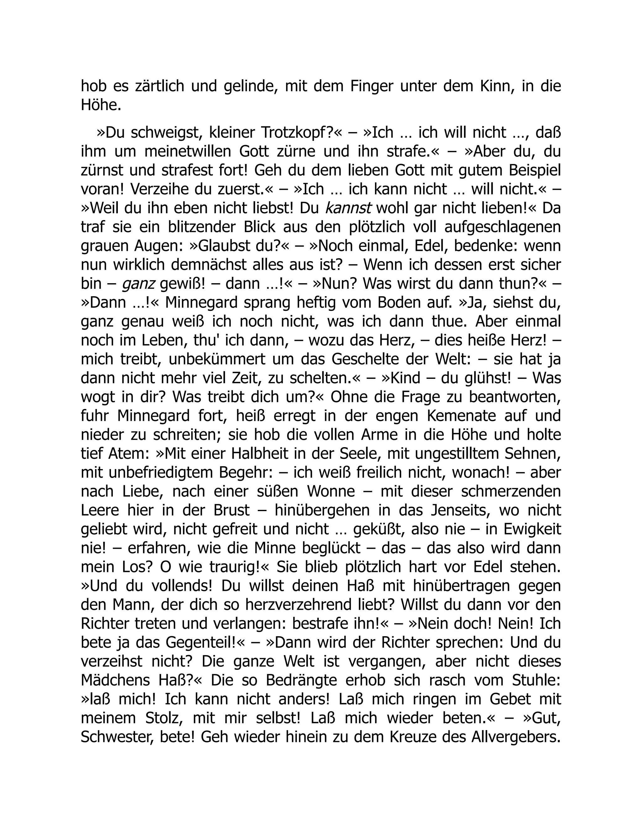 hob es zärtlich und gelinde, mit dem Finger unter dem Kinn, in die
Höhe.
»Du schweigst, kleiner Trotzkopf?« – »Ich … ich will nicht …, daß
ihm um meinetwillen Gott zürne und ihn strafe.« – »Aber du, du
zürnst und strafest fort! Geh du dem lieben Gott mit gutem Beispiel
voran! Verzeihe du zuerst.« – »Ich … ich kann nicht … will nicht.« –
»Weil du ihn eben nicht liebst! Du kannst wohl gar nicht lieben!« Da
traf sie ein blitzender Blick aus den plötzlich voll aufgeschlagenen
grauen Augen: »Glaubst du?« – »Noch einmal, Edel, bedenke: wenn
nun wirklich demnächst alles aus ist? – Wenn ich dessen erst sicher
bin – ganz gewiß! – dann …!« – »Nun? Was wirst du dann thun?« –
»Dann …!« Minnegard sprang heftig vom Boden auf. »Ja, siehst du,
ganz genau weiß ich noch nicht, was ich dann thue. Aber einmal
noch im Leben, thu' ich dann, – wozu das Herz, – dies heiße Herz! –
mich treibt, unbekümmert um das Geschelte der Welt: – sie hat ja
dann nicht mehr viel Zeit, zu schelten.« – »Kind – du glühst! – Was
wogt in dir? Was treibt dich um?« Ohne die Frage zu beantworten,
fuhr Minnegard fort, heiß erregt in der engen Kemenate auf und
nieder zu schreiten; sie hob die vollen Arme in die Höhe und holte
tief Atem: »Mit einer Halbheit in der Seele, mit ungestilltem Sehnen,
mit unbefriedigtem Begehr: – ich weiß freilich nicht, wonach! – aber
nach Liebe, nach einer süßen Wonne – mit dieser schmerzenden
Leere hier in der Brust – hinübergehen in das Jenseits, wo nicht
geliebt wird, nicht gefreit und nicht … geküßt, also nie – in Ewigkeit
nie! – erfahren, wie die Minne beglückt – das – das also wird dann
mein Los? O wie traurig!« Sie blieb plötzlich hart vor Edel stehen.
»Und du vollends! Du willst deinen Haß mit hinübertragen gegen
den Mann, der dich so herzverzehrend liebt? Willst du dann vor den
Richter treten und verlangen: bestrafe ihn!« – »Nein doch! Nein! Ich
bete ja das Gegenteil!« – »Dann wird der Richter sprechen: Und du
verzeihst nicht? Die ganze Welt ist vergangen, aber nicht dieses
Mädchens Haß?« Die so Bedrängte erhob sich rasch vom Stuhle:
»laß mich! Ich kann nicht anders! Laß mich ringen im Gebet mit
meinem Stolz, mit mir selbst! Laß mich wieder beten.« – »Gut,
Schwester, bete! Geh wieder hinein zu dem Kreuze des Allvergebers.
 