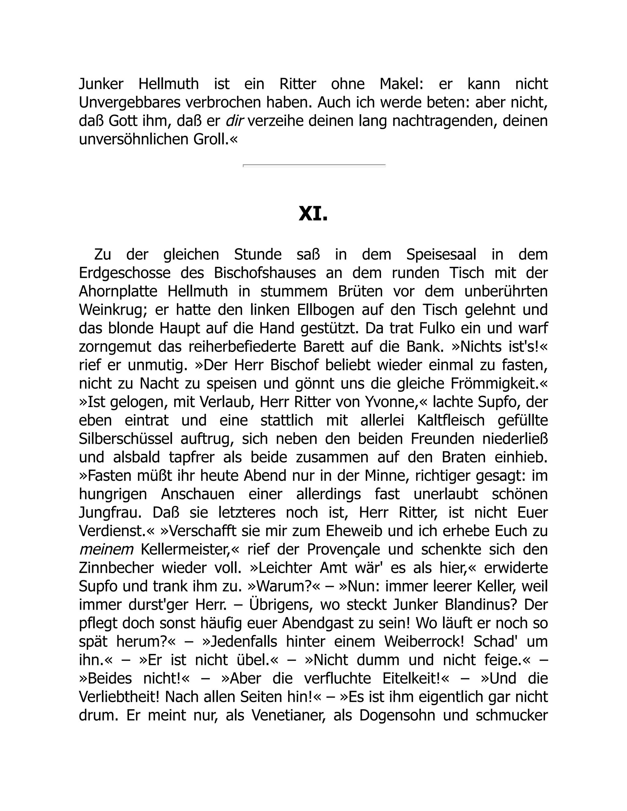Junker Hellmuth ist ein Ritter ohne Makel: er kann nicht
Unvergebbares verbrochen haben. Auch ich werde beten: aber nicht,
daß Gott ihm, daß er dir verzeihe deinen lang nachtragenden, deinen
unversöhnlichen Groll.«
XI.
Zu der gleichen Stunde saß in dem Speisesaal in dem
Erdgeschosse des Bischofshauses an dem runden Tisch mit der
Ahornplatte Hellmuth in stummem Brüten vor dem unberührten
Weinkrug; er hatte den linken Ellbogen auf den Tisch gelehnt und
das blonde Haupt auf die Hand gestützt. Da trat Fulko ein und warf
zorngemut das reiherbefiederte Barett auf die Bank. »Nichts ist's!«
rief er unmutig. »Der Herr Bischof beliebt wieder einmal zu fasten,
nicht zu Nacht zu speisen und gönnt uns die gleiche Frömmigkeit.«
»Ist gelogen, mit Verlaub, Herr Ritter von Yvonne,« lachte Supfo, der
eben eintrat und eine stattlich mit allerlei Kaltfleisch gefüllte
Silberschüssel auftrug, sich neben den beiden Freunden niederließ
und alsbald tapfrer als beide zusammen auf den Braten einhieb.
»Fasten müßt ihr heute Abend nur in der Minne, richtiger gesagt: im
hungrigen Anschauen einer allerdings fast unerlaubt schönen
Jungfrau. Daß sie letzteres noch ist, Herr Ritter, ist nicht Euer
Verdienst.« »Verschafft sie mir zum Eheweib und ich erhebe Euch zu
meinem Kellermeister,« rief der Provençale und schenkte sich den
Zinnbecher wieder voll. »Leichter Amt wär' es als hier,« erwiderte
Supfo und trank ihm zu. »Warum?« – »Nun: immer leerer Keller, weil
immer durst'ger Herr. – Übrigens, wo steckt Junker Blandinus? Der
pflegt doch sonst häufig euer Abendgast zu sein! Wo läuft er noch so
spät herum?« – »Jedenfalls hinter einem Weiberrock! Schad' um
ihn.« – »Er ist nicht übel.« – »Nicht dumm und nicht feige.« –
»Beides nicht!« – »Aber die verfluchte Eitelkeit!« – »Und die
Verliebtheit! Nach allen Seiten hin!« – »Es ist ihm eigentlich gar nicht
drum. Er meint nur, als Venetianer, als Dogensohn und schmucker
 