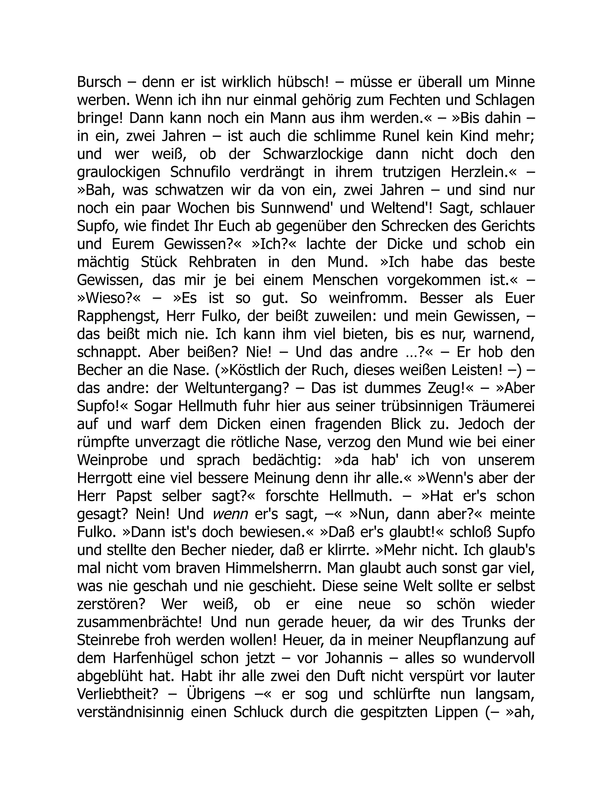 Bursch – denn er ist wirklich hübsch! – müsse er überall um Minne
werben. Wenn ich ihn nur einmal gehörig zum Fechten und Schlagen
bringe! Dann kann noch ein Mann aus ihm werden.« – »Bis dahin –
in ein, zwei Jahren – ist auch die schlimme Runel kein Kind mehr;
und wer weiß, ob der Schwarzlockige dann nicht doch den
graulockigen Schnufilo verdrängt in ihrem trutzigen Herzlein.« –
»Bah, was schwatzen wir da von ein, zwei Jahren – und sind nur
noch ein paar Wochen bis Sunnwend' und Weltend'! Sagt, schlauer
Supfo, wie findet Ihr Euch ab gegenüber den Schrecken des Gerichts
und Eurem Gewissen?« »Ich?« lachte der Dicke und schob ein
mächtig Stück Rehbraten in den Mund. »Ich habe das beste
Gewissen, das mir je bei einem Menschen vorgekommen ist.« –
»Wieso?« – »Es ist so gut. So weinfromm. Besser als Euer
Rapphengst, Herr Fulko, der beißt zuweilen: und mein Gewissen, –
das beißt mich nie. Ich kann ihm viel bieten, bis es nur, warnend,
schnappt. Aber beißen? Nie! – Und das andre …?« – Er hob den
Becher an die Nase. (»Köstlich der Ruch, dieses weißen Leisten! –) –
das andre: der Weltuntergang? – Das ist dummes Zeug!« – »Aber
Supfo!« Sogar Hellmuth fuhr hier aus seiner trübsinnigen Träumerei
auf und warf dem Dicken einen fragenden Blick zu. Jedoch der
rümpfte unverzagt die rötliche Nase, verzog den Mund wie bei einer
Weinprobe und sprach bedächtig: »da hab' ich von unserem
Herrgott eine viel bessere Meinung denn ihr alle.« »Wenn's aber der
Herr Papst selber sagt?« forschte Hellmuth. – »Hat er's schon
gesagt? Nein! Und wenn er's sagt, –« »Nun, dann aber?« meinte
Fulko. »Dann ist's doch bewiesen.« »Daß er's glaubt!« schloß Supfo
und stellte den Becher nieder, daß er klirrte. »Mehr nicht. Ich glaub's
mal nicht vom braven Himmelsherrn. Man glaubt auch sonst gar viel,
was nie geschah und nie geschieht. Diese seine Welt sollte er selbst
zerstören? Wer weiß, ob er eine neue so schön wieder
zusammenbrächte! Und nun gerade heuer, da wir des Trunks der
Steinrebe froh werden wollen! Heuer, da in meiner Neupflanzung auf
dem Harfenhügel schon jetzt – vor Johannis – alles so wundervoll
abgeblüht hat. Habt ihr alle zwei den Duft nicht verspürt vor lauter
Verliebtheit? – Übrigens –« er sog und schlürfte nun langsam,
verständnisinnig einen Schluck durch die gespitzten Lippen (– »ah,
 