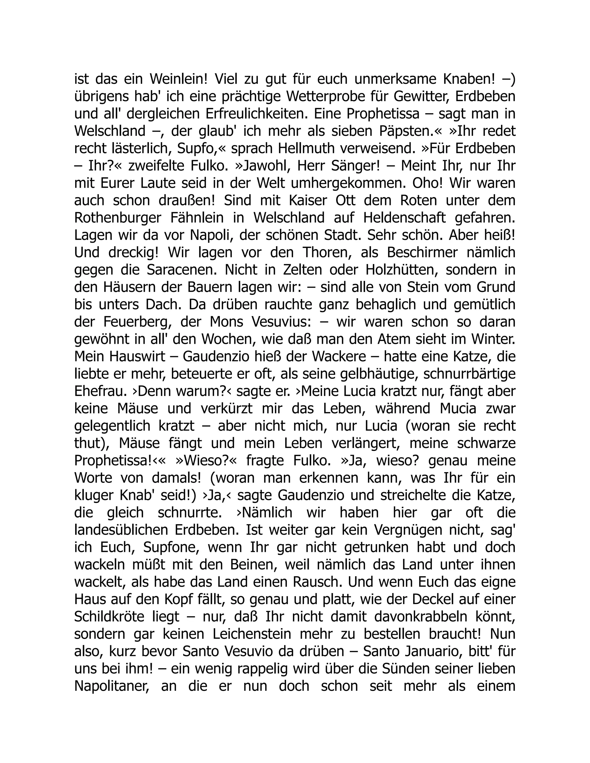 ist das ein Weinlein! Viel zu gut für euch unmerksame Knaben! –)
übrigens hab' ich eine prächtige Wetterprobe für Gewitter, Erdbeben
und all' dergleichen Erfreulichkeiten. Eine Prophetissa – sagt man in
Welschland –, der glaub' ich mehr als sieben Päpsten.« »Ihr redet
recht lästerlich, Supfo,« sprach Hellmuth verweisend. »Für Erdbeben
– Ihr?« zweifelte Fulko. »Jawohl, Herr Sänger! – Meint Ihr, nur Ihr
mit Eurer Laute seid in der Welt umhergekommen. Oho! Wir waren
auch schon draußen! Sind mit Kaiser Ott dem Roten unter dem
Rothenburger Fähnlein in Welschland auf Heldenschaft gefahren.
Lagen wir da vor Napoli, der schönen Stadt. Sehr schön. Aber heiß!
Und dreckig! Wir lagen vor den Thoren, als Beschirmer nämlich
gegen die Saracenen. Nicht in Zelten oder Holzhütten, sondern in
den Häusern der Bauern lagen wir: – sind alle von Stein vom Grund
bis unters Dach. Da drüben rauchte ganz behaglich und gemütlich
der Feuerberg, der Mons Vesuvius: – wir waren schon so daran
gewöhnt in all' den Wochen, wie daß man den Atem sieht im Winter.
Mein Hauswirt – Gaudenzio hieß der Wackere – hatte eine Katze, die
liebte er mehr, beteuerte er oft, als seine gelbhäutige, schnurrbärtige
Ehefrau. ›Denn warum?‹ sagte er. ›Meine Lucia kratzt nur, fängt aber
keine Mäuse und verkürzt mir das Leben, während Mucia zwar
gelegentlich kratzt – aber nicht mich, nur Lucia (woran sie recht
thut), Mäuse fängt und mein Leben verlängert, meine schwarze
Prophetissa!‹« »Wieso?« fragte Fulko. »Ja, wieso? genau meine
Worte von damals! (woran man erkennen kann, was Ihr für ein
kluger Knab' seid!) ›Ja,‹ sagte Gaudenzio und streichelte die Katze,
die gleich schnurrte. ›Nämlich wir haben hier gar oft die
landesüblichen Erdbeben. Ist weiter gar kein Vergnügen nicht, sag'
ich Euch, Supfone, wenn Ihr gar nicht getrunken habt und doch
wackeln müßt mit den Beinen, weil nämlich das Land unter ihnen
wackelt, als habe das Land einen Rausch. Und wenn Euch das eigne
Haus auf den Kopf fällt, so genau und platt, wie der Deckel auf einer
Schildkröte liegt – nur, daß Ihr nicht damit davonkrabbeln könnt,
sondern gar keinen Leichenstein mehr zu bestellen braucht! Nun
also, kurz bevor Santo Vesuvio da drüben – Santo Januario, bitt' für
uns bei ihm! – ein wenig rappelig wird über die Sünden seiner lieben
Napolitaner, an die er nun doch schon seit mehr als einem
 