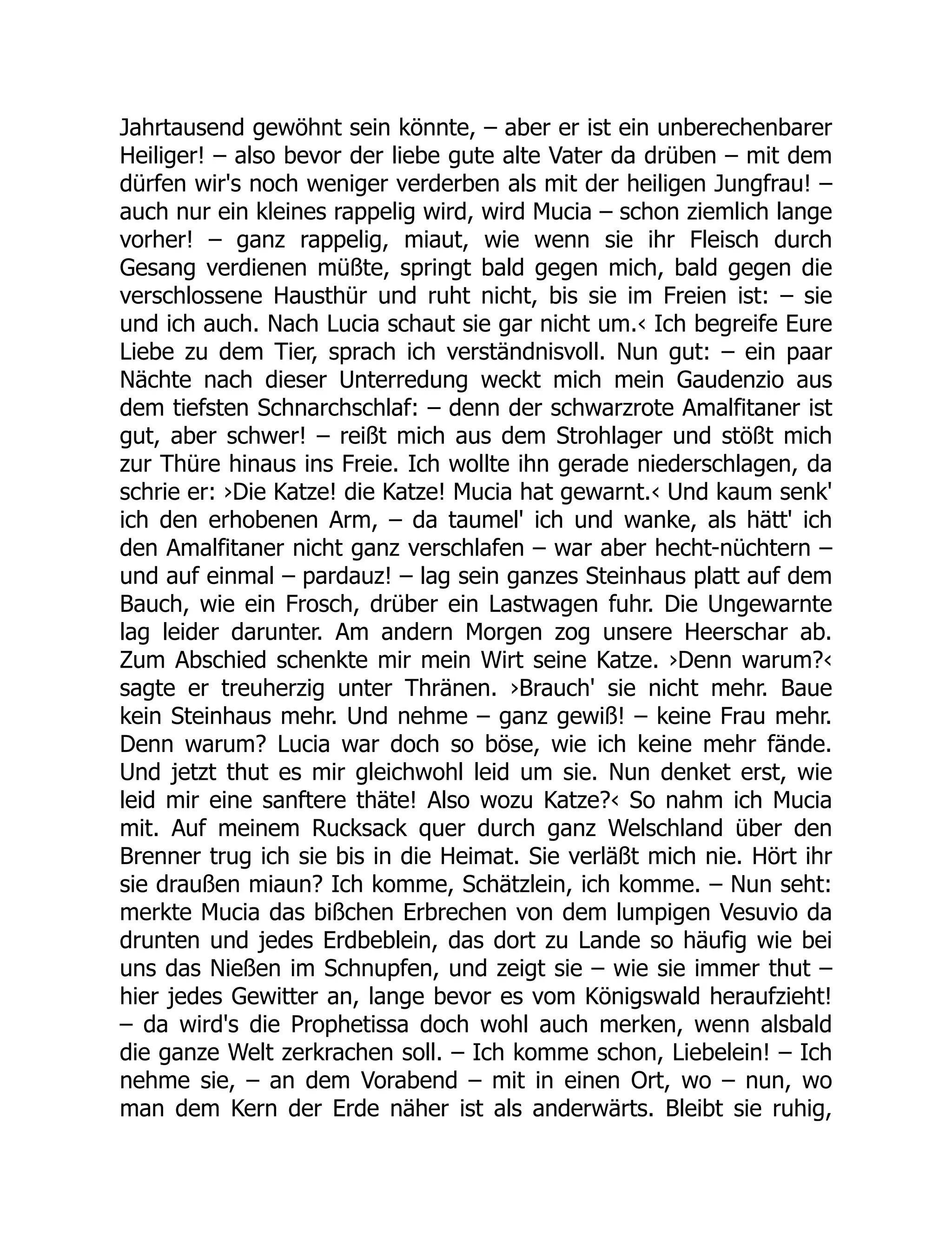 Jahrtausend gewöhnt sein könnte, – aber er ist ein unberechenbarer
Heiliger! – also bevor der liebe gute alte Vater da drüben – mit dem
dürfen wir's noch weniger verderben als mit der heiligen Jungfrau! –
auch nur ein kleines rappelig wird, wird Mucia – schon ziemlich lange
vorher! – ganz rappelig, miaut, wie wenn sie ihr Fleisch durch
Gesang verdienen müßte, springt bald gegen mich, bald gegen die
verschlossene Hausthür und ruht nicht, bis sie im Freien ist: – sie
und ich auch. Nach Lucia schaut sie gar nicht um.‹ Ich begreife Eure
Liebe zu dem Tier, sprach ich verständnisvoll. Nun gut: – ein paar
Nächte nach dieser Unterredung weckt mich mein Gaudenzio aus
dem tiefsten Schnarchschlaf: – denn der schwarzrote Amalfitaner ist
gut, aber schwer! – reißt mich aus dem Strohlager und stößt mich
zur Thüre hinaus ins Freie. Ich wollte ihn gerade niederschlagen, da
schrie er: ›Die Katze! die Katze! Mucia hat gewarnt.‹ Und kaum senk'
ich den erhobenen Arm, – da taumel' ich und wanke, als hätt' ich
den Amalfitaner nicht ganz verschlafen – war aber hecht-nüchtern –
und auf einmal – pardauz! – lag sein ganzes Steinhaus platt auf dem
Bauch, wie ein Frosch, drüber ein Lastwagen fuhr. Die Ungewarnte
lag leider darunter. Am andern Morgen zog unsere Heerschar ab.
Zum Abschied schenkte mir mein Wirt seine Katze. ›Denn warum?‹
sagte er treuherzig unter Thränen. ›Brauch' sie nicht mehr. Baue
kein Steinhaus mehr. Und nehme – ganz gewiß! – keine Frau mehr.
Denn warum? Lucia war doch so böse, wie ich keine mehr fände.
Und jetzt thut es mir gleichwohl leid um sie. Nun denket erst, wie
leid mir eine sanftere thäte! Also wozu Katze?‹ So nahm ich Mucia
mit. Auf meinem Rucksack quer durch ganz Welschland über den
Brenner trug ich sie bis in die Heimat. Sie verläßt mich nie. Hört ihr
sie draußen miaun? Ich komme, Schätzlein, ich komme. – Nun seht:
merkte Mucia das bißchen Erbrechen von dem lumpigen Vesuvio da
drunten und jedes Erdbeblein, das dort zu Lande so häufig wie bei
uns das Nießen im Schnupfen, und zeigt sie – wie sie immer thut –
hier jedes Gewitter an, lange bevor es vom Königswald heraufzieht!
– da wird's die Prophetissa doch wohl auch merken, wenn alsbald
die ganze Welt zerkrachen soll. – Ich komme schon, Liebelein! – Ich
nehme sie, – an dem Vorabend – mit in einen Ort, wo – nun, wo
man dem Kern der Erde näher ist als anderwärts. Bleibt sie ruhig,
 
