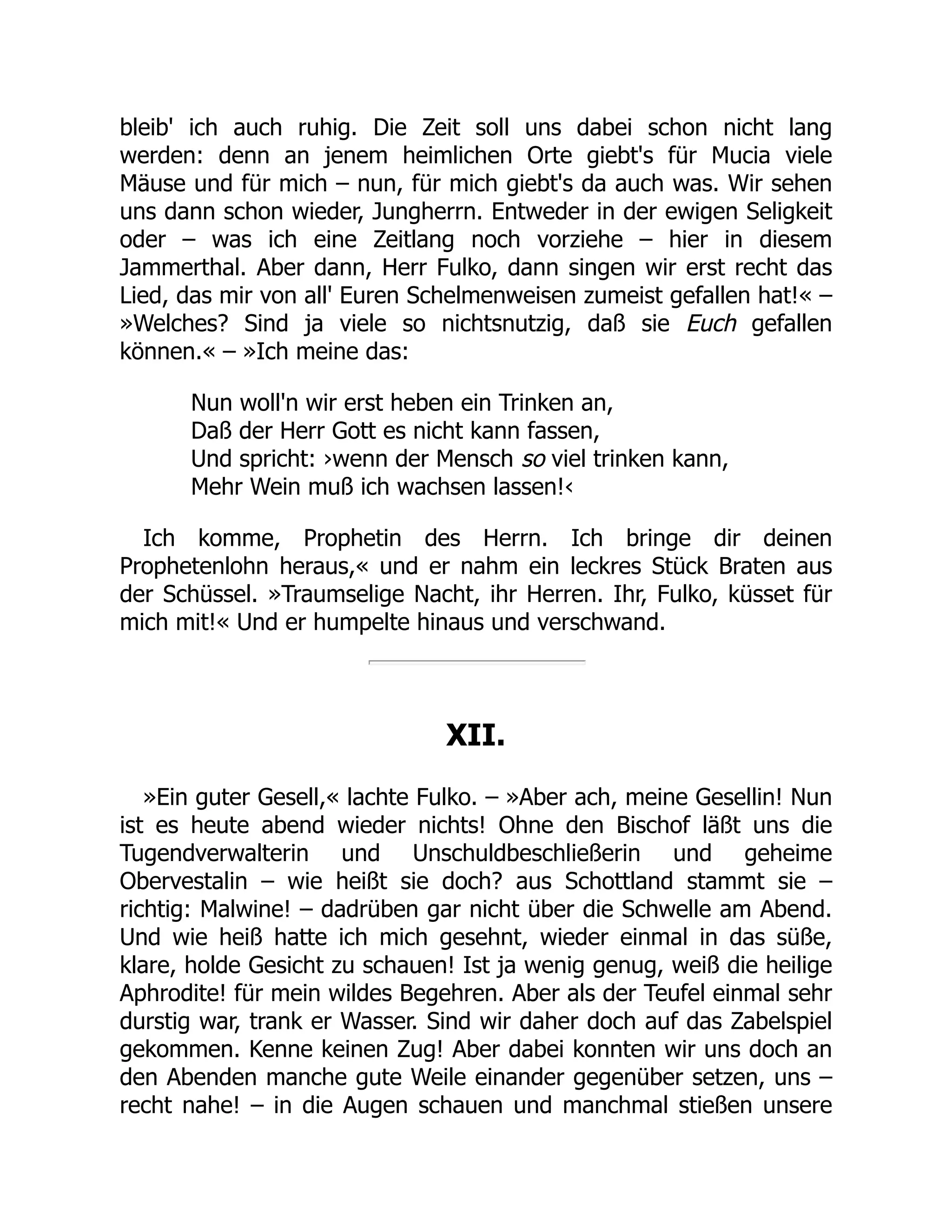 bleib' ich auch ruhig. Die Zeit soll uns dabei schon nicht lang
werden: denn an jenem heimlichen Orte giebt's für Mucia viele
Mäuse und für mich – nun, für mich giebt's da auch was. Wir sehen
uns dann schon wieder, Jungherrn. Entweder in der ewigen Seligkeit
oder – was ich eine Zeitlang noch vorziehe – hier in diesem
Jammerthal. Aber dann, Herr Fulko, dann singen wir erst recht das
Lied, das mir von all' Euren Schelmenweisen zumeist gefallen hat!« –
»Welches? Sind ja viele so nichtsnutzig, daß sie Euch gefallen
können.« – »Ich meine das:
Nun woll'n wir erst heben ein Trinken an,
Daß der Herr Gott es nicht kann fassen,
Und spricht: ›wenn der Mensch so viel trinken kann,
Mehr Wein muß ich wachsen lassen!‹
Ich komme, Prophetin des Herrn. Ich bringe dir deinen
Prophetenlohn heraus,« und er nahm ein leckres Stück Braten aus
der Schüssel. »Traumselige Nacht, ihr Herren. Ihr, Fulko, küsset für
mich mit!« Und er humpelte hinaus und verschwand.
XII.
»Ein guter Gesell,« lachte Fulko. – »Aber ach, meine Gesellin! Nun
ist es heute abend wieder nichts! Ohne den Bischof läßt uns die
Tugendverwalterin und Unschuldbeschließerin und geheime
Obervestalin – wie heißt sie doch? aus Schottland stammt sie –
richtig: Malwine! – dadrüben gar nicht über die Schwelle am Abend.
Und wie heiß hatte ich mich gesehnt, wieder einmal in das süße,
klare, holde Gesicht zu schauen! Ist ja wenig genug, weiß die heilige
Aphrodite! für mein wildes Begehren. Aber als der Teufel einmal sehr
durstig war, trank er Wasser. Sind wir daher doch auf das Zabelspiel
gekommen. Kenne keinen Zug! Aber dabei konnten wir uns doch an
den Abenden manche gute Weile einander gegenüber setzen, uns –
recht nahe! – in die Augen schauen und manchmal stießen unsere
 
