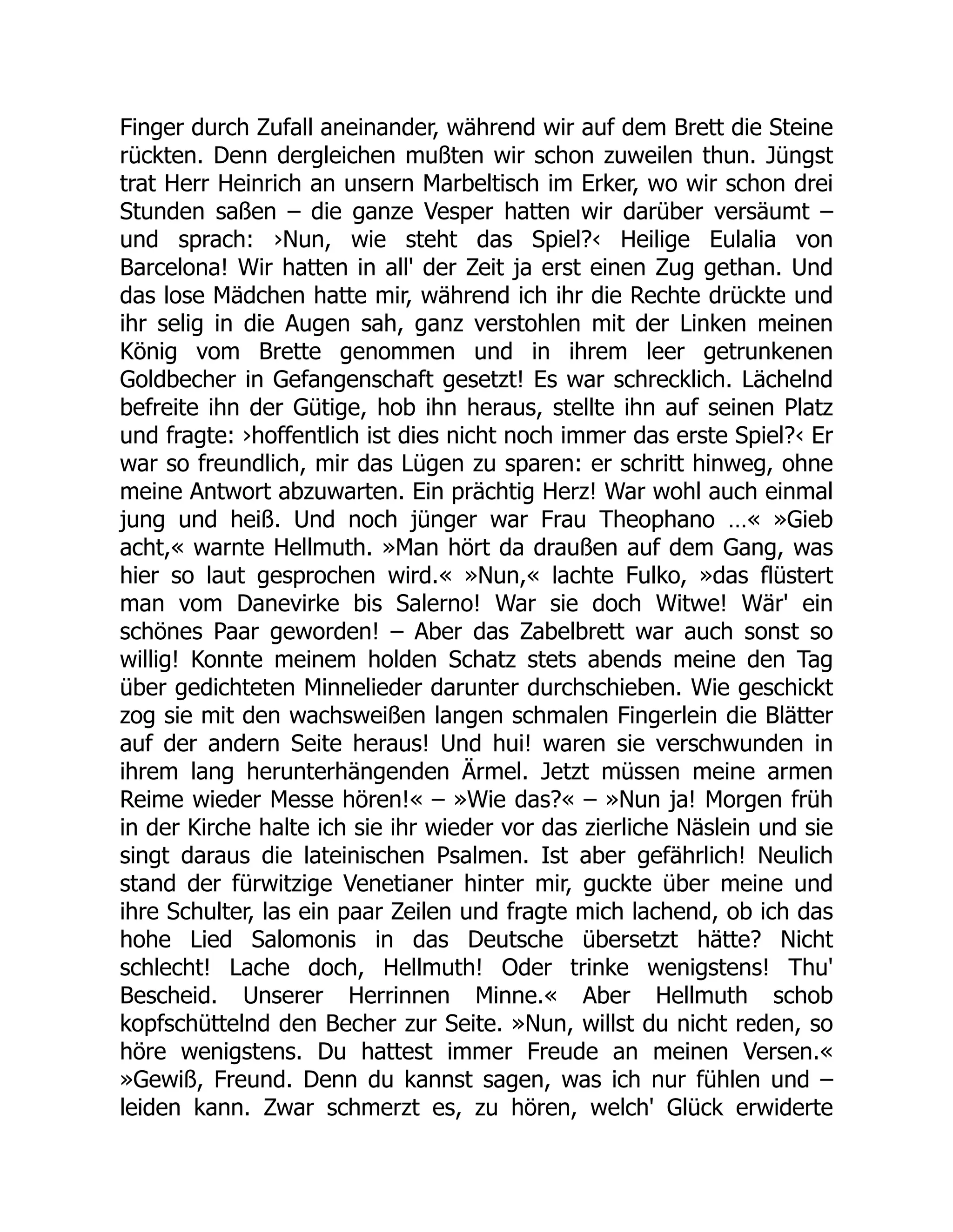 Finger durch Zufall aneinander, während wir auf dem Brett die Steine
rückten. Denn dergleichen mußten wir schon zuweilen thun. Jüngst
trat Herr Heinrich an unsern Marbeltisch im Erker, wo wir schon drei
Stunden saßen – die ganze Vesper hatten wir darüber versäumt –
und sprach: ›Nun, wie steht das Spiel?‹ Heilige Eulalia von
Barcelona! Wir hatten in all' der Zeit ja erst einen Zug gethan. Und
das lose Mädchen hatte mir, während ich ihr die Rechte drückte und
ihr selig in die Augen sah, ganz verstohlen mit der Linken meinen
König vom Brette genommen und in ihrem leer getrunkenen
Goldbecher in Gefangenschaft gesetzt! Es war schrecklich. Lächelnd
befreite ihn der Gütige, hob ihn heraus, stellte ihn auf seinen Platz
und fragte: ›hoffentlich ist dies nicht noch immer das erste Spiel?‹ Er
war so freundlich, mir das Lügen zu sparen: er schritt hinweg, ohne
meine Antwort abzuwarten. Ein prächtig Herz! War wohl auch einmal
jung und heiß. Und noch jünger war Frau Theophano …« »Gieb
acht,« warnte Hellmuth. »Man hört da draußen auf dem Gang, was
hier so laut gesprochen wird.« »Nun,« lachte Fulko, »das flüstert
man vom Danevirke bis Salerno! War sie doch Witwe! Wär' ein
schönes Paar geworden! – Aber das Zabelbrett war auch sonst so
willig! Konnte meinem holden Schatz stets abends meine den Tag
über gedichteten Minnelieder darunter durchschieben. Wie geschickt
zog sie mit den wachsweißen langen schmalen Fingerlein die Blätter
auf der andern Seite heraus! Und hui! waren sie verschwunden in
ihrem lang herunterhängenden Ärmel. Jetzt müssen meine armen
Reime wieder Messe hören!« – »Wie das?« – »Nun ja! Morgen früh
in der Kirche halte ich sie ihr wieder vor das zierliche Näslein und sie
singt daraus die lateinischen Psalmen. Ist aber gefährlich! Neulich
stand der fürwitzige Venetianer hinter mir, guckte über meine und
ihre Schulter, las ein paar Zeilen und fragte mich lachend, ob ich das
hohe Lied Salomonis in das Deutsche übersetzt hätte? Nicht
schlecht! Lache doch, Hellmuth! Oder trinke wenigstens! Thu'
Bescheid. Unserer Herrinnen Minne.« Aber Hellmuth schob
kopfschüttelnd den Becher zur Seite. »Nun, willst du nicht reden, so
höre wenigstens. Du hattest immer Freude an meinen Versen.«
»Gewiß, Freund. Denn du kannst sagen, was ich nur fühlen und –
leiden kann. Zwar schmerzt es, zu hören, welch' Glück erwiderte
 