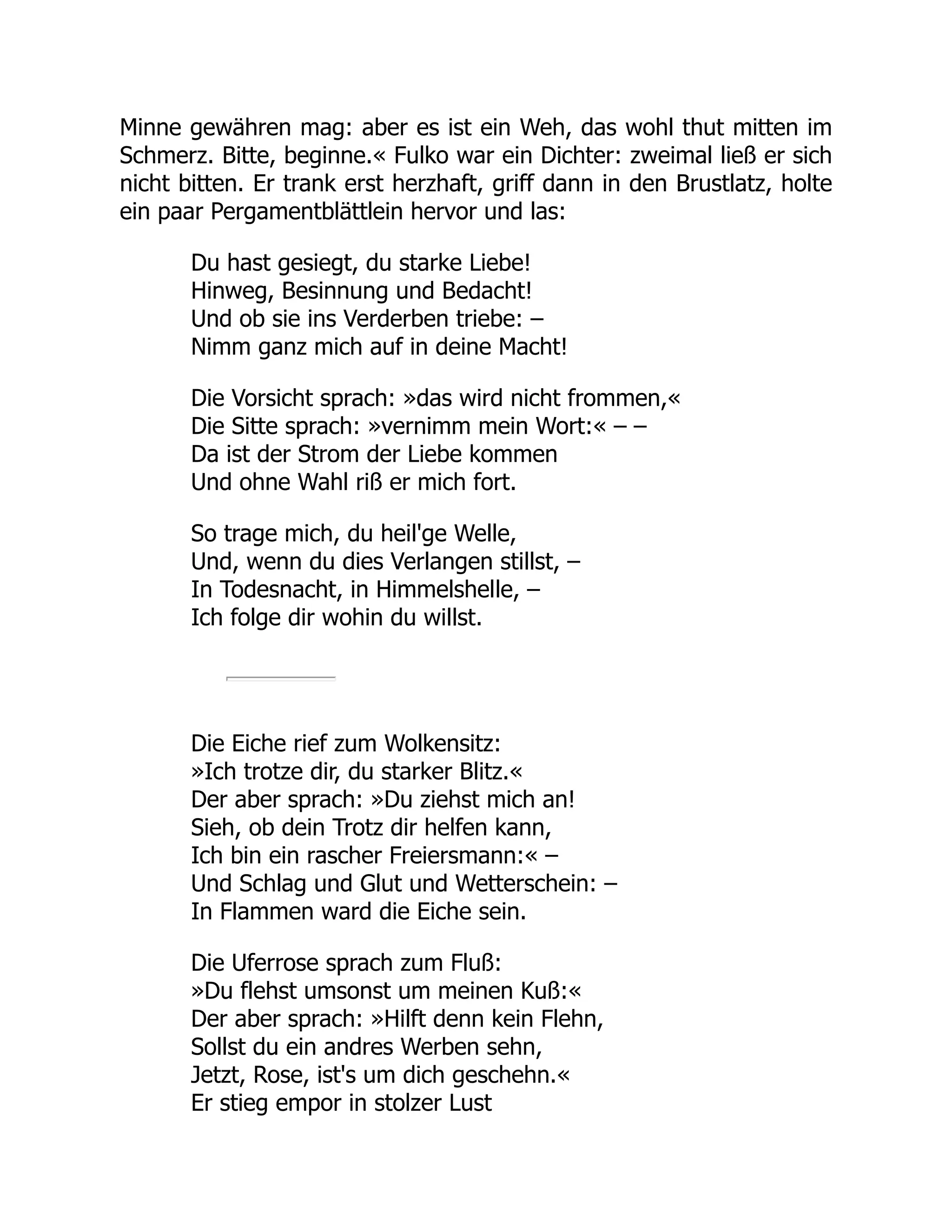 Minne gewähren mag: aber es ist ein Weh, das wohl thut mitten im
Schmerz. Bitte, beginne.« Fulko war ein Dichter: zweimal ließ er sich
nicht bitten. Er trank erst herzhaft, griff dann in den Brustlatz, holte
ein paar Pergamentblättlein hervor und las:
Du hast gesiegt, du starke Liebe!
Hinweg, Besinnung und Bedacht!
Und ob sie ins Verderben triebe: –
Nimm ganz mich auf in deine Macht!
Die Vorsicht sprach: »das wird nicht frommen,«
Die Sitte sprach: »vernimm mein Wort:« – –
Da ist der Strom der Liebe kommen
Und ohne Wahl riß er mich fort.
So trage mich, du heil'ge Welle,
Und, wenn du dies Verlangen stillst, –
In Todesnacht, in Himmelshelle, –
Ich folge dir wohin du willst.
Die Eiche rief zum Wolkensitz:
»Ich trotze dir, du starker Blitz.«
Der aber sprach: »Du ziehst mich an!
Sieh, ob dein Trotz dir helfen kann,
Ich bin ein rascher Freiersmann:« –
Und Schlag und Glut und Wetterschein: –
In Flammen ward die Eiche sein.
Die Uferrose sprach zum Fluß:
»Du flehst umsonst um meinen Kuß:«
Der aber sprach: »Hilft denn kein Flehn,
Sollst du ein andres Werben sehn,
Jetzt, Rose, ist's um dich geschehn.«
Er stieg empor in stolzer Lust
 