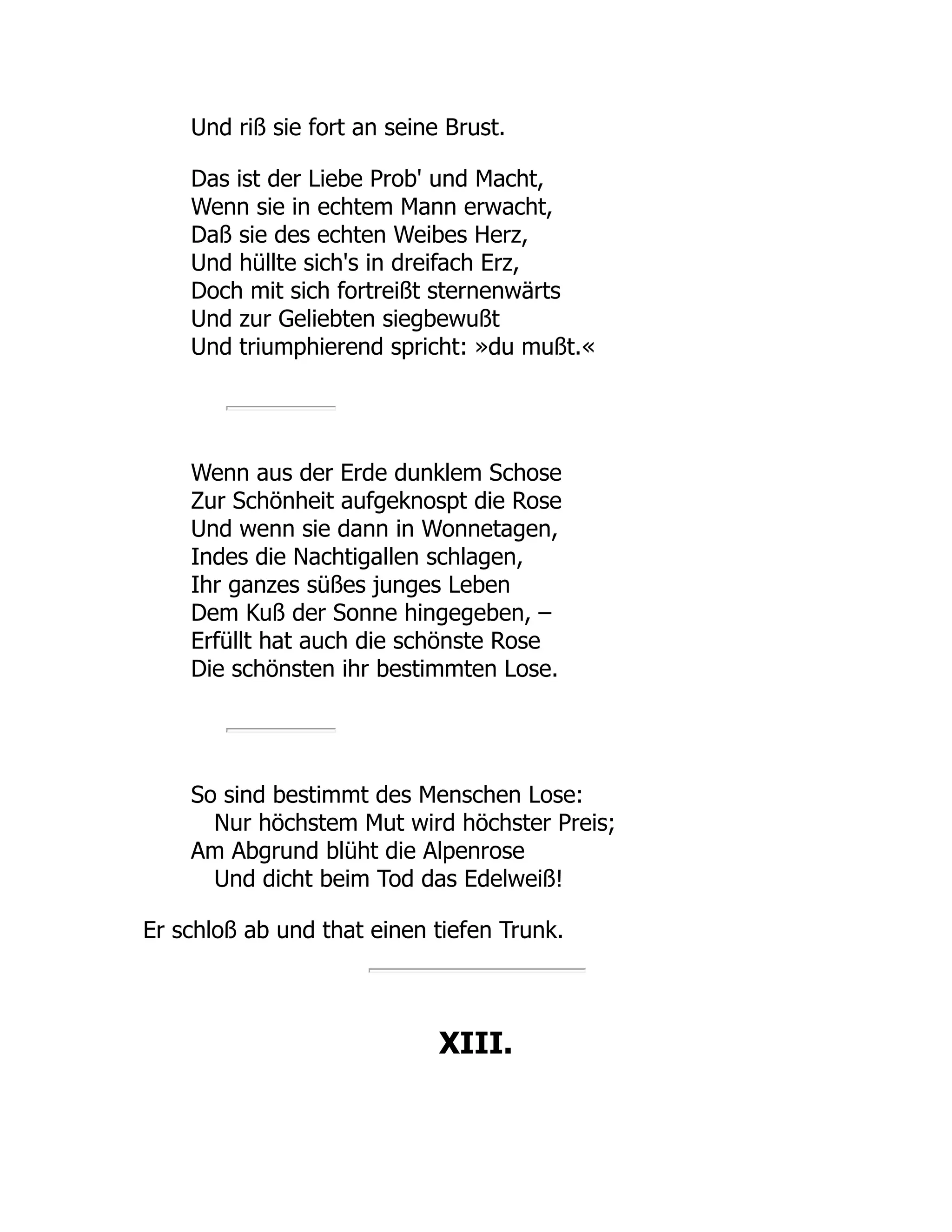 Und riß sie fort an seine Brust.
Das ist der Liebe Prob' und Macht,
Wenn sie in echtem Mann erwacht,
Daß sie des echten Weibes Herz,
Und hüllte sich's in dreifach Erz,
Doch mit sich fortreißt sternenwärts
Und zur Geliebten siegbewußt
Und triumphierend spricht: »du mußt.«
Wenn aus der Erde dunklem Schose
Zur Schönheit aufgeknospt die Rose
Und wenn sie dann in Wonnetagen,
Indes die Nachtigallen schlagen,
Ihr ganzes süßes junges Leben
Dem Kuß der Sonne hingegeben, –
Erfüllt hat auch die schönste Rose
Die schönsten ihr bestimmten Lose.
So sind bestimmt des Menschen Lose:
Nur höchstem Mut wird höchster Preis;
Am Abgrund blüht die Alpenrose
Und dicht beim Tod das Edelweiß!
Er schloß ab und that einen tiefen Trunk.
XIII.
 