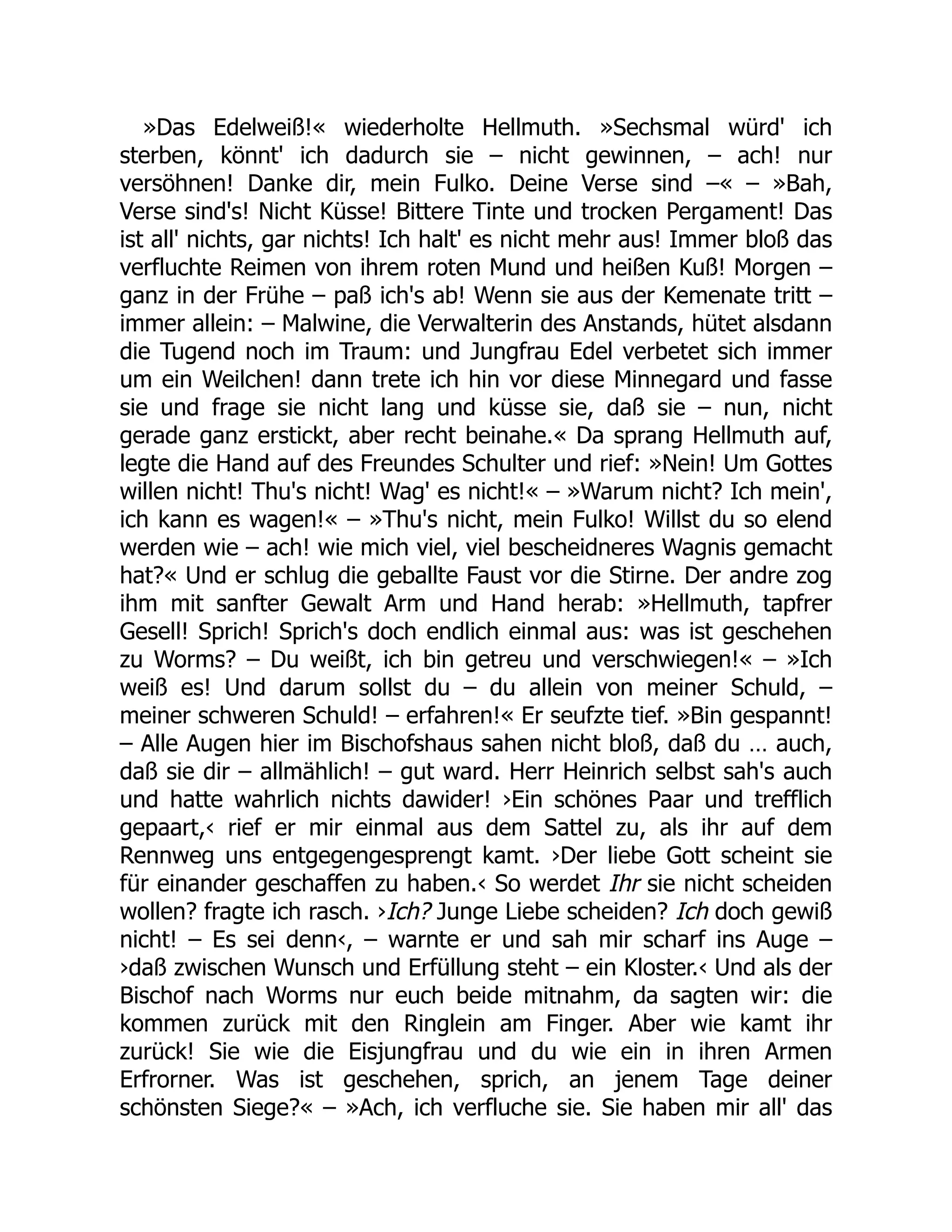 »Das Edelweiß!« wiederholte Hellmuth. »Sechsmal würd' ich
sterben, könnt' ich dadurch sie – nicht gewinnen, – ach! nur
versöhnen! Danke dir, mein Fulko. Deine Verse sind –« – »Bah,
Verse sind's! Nicht Küsse! Bittere Tinte und trocken Pergament! Das
ist all' nichts, gar nichts! Ich halt' es nicht mehr aus! Immer bloß das
verfluchte Reimen von ihrem roten Mund und heißen Kuß! Morgen –
ganz in der Frühe – paß ich's ab! Wenn sie aus der Kemenate tritt –
immer allein: – Malwine, die Verwalterin des Anstands, hütet alsdann
die Tugend noch im Traum: und Jungfrau Edel verbetet sich immer
um ein Weilchen! dann trete ich hin vor diese Minnegard und fasse
sie und frage sie nicht lang und küsse sie, daß sie – nun, nicht
gerade ganz erstickt, aber recht beinahe.« Da sprang Hellmuth auf,
legte die Hand auf des Freundes Schulter und rief: »Nein! Um Gottes
willen nicht! Thu's nicht! Wag' es nicht!« – »Warum nicht? Ich mein',
ich kann es wagen!« – »Thu's nicht, mein Fulko! Willst du so elend
werden wie – ach! wie mich viel, viel bescheidneres Wagnis gemacht
hat?« Und er schlug die geballte Faust vor die Stirne. Der andre zog
ihm mit sanfter Gewalt Arm und Hand herab: »Hellmuth, tapfrer
Gesell! Sprich! Sprich's doch endlich einmal aus: was ist geschehen
zu Worms? – Du weißt, ich bin getreu und verschwiegen!« – »Ich
weiß es! Und darum sollst du – du allein von meiner Schuld, –
meiner schweren Schuld! – erfahren!« Er seufzte tief. »Bin gespannt!
– Alle Augen hier im Bischofshaus sahen nicht bloß, daß du … auch,
daß sie dir – allmählich! – gut ward. Herr Heinrich selbst sah's auch
und hatte wahrlich nichts dawider! ›Ein schönes Paar und trefflich
gepaart,‹ rief er mir einmal aus dem Sattel zu, als ihr auf dem
Rennweg uns entgegengesprengt kamt. ›Der liebe Gott scheint sie
für einander geschaffen zu haben.‹ So werdet Ihr sie nicht scheiden
wollen? fragte ich rasch. ›Ich? Junge Liebe scheiden? Ich doch gewiß
nicht! – Es sei denn‹, – warnte er und sah mir scharf ins Auge –
›daß zwischen Wunsch und Erfüllung steht – ein Kloster.‹ Und als der
Bischof nach Worms nur euch beide mitnahm, da sagten wir: die
kommen zurück mit den Ringlein am Finger. Aber wie kamt ihr
zurück! Sie wie die Eisjungfrau und du wie ein in ihren Armen
Erfrorner. Was ist geschehen, sprich, an jenem Tage deiner
schönsten Siege?« – »Ach, ich verfluche sie. Sie haben mir all' das
 