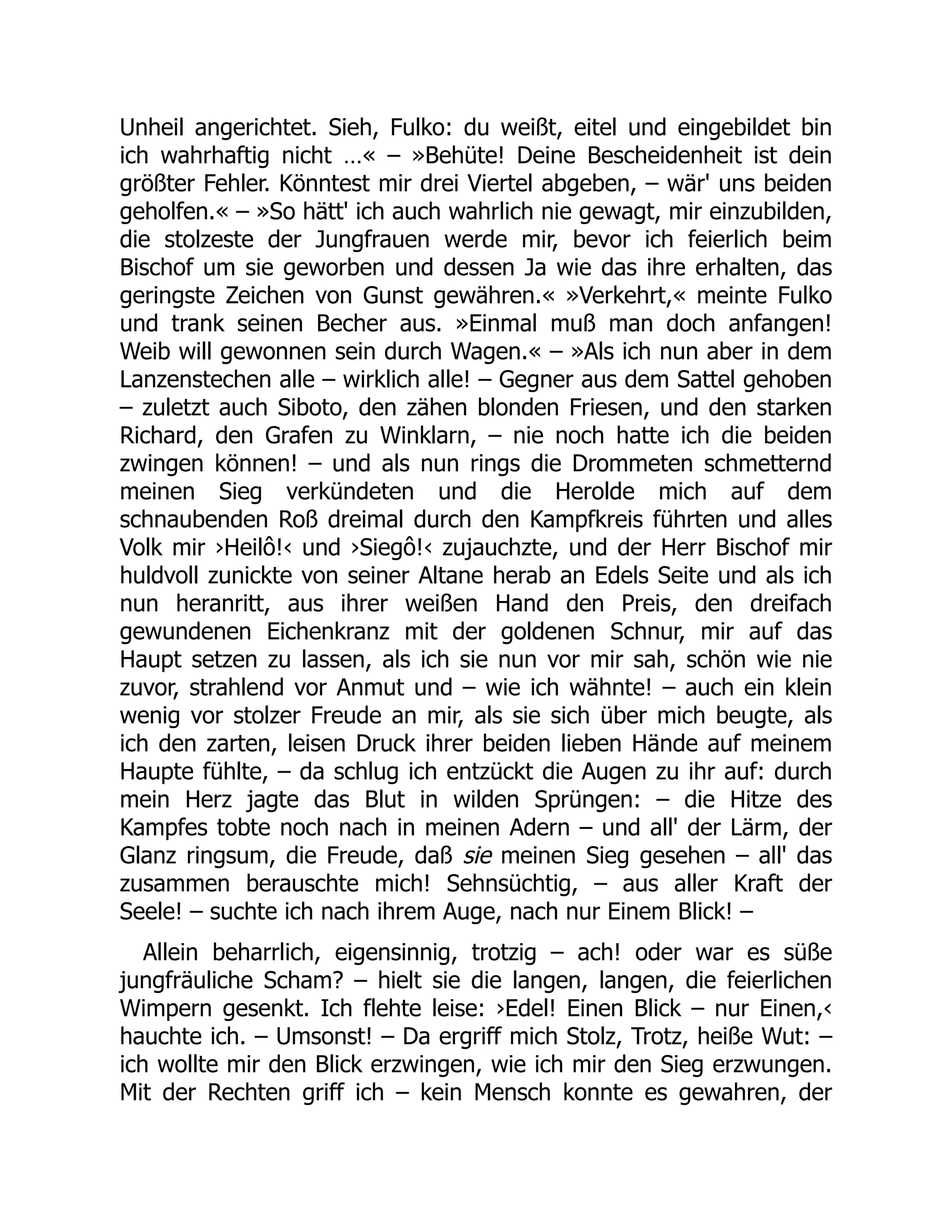 Unheil angerichtet. Sieh, Fulko: du weißt, eitel und eingebildet bin
ich wahrhaftig nicht …« – »Behüte! Deine Bescheidenheit ist dein
größter Fehler. Könntest mir drei Viertel abgeben, – wär' uns beiden
geholfen.« – »So hätt' ich auch wahrlich nie gewagt, mir einzubilden,
die stolzeste der Jungfrauen werde mir, bevor ich feierlich beim
Bischof um sie geworben und dessen Ja wie das ihre erhalten, das
geringste Zeichen von Gunst gewähren.« »Verkehrt,« meinte Fulko
und trank seinen Becher aus. »Einmal muß man doch anfangen!
Weib will gewonnen sein durch Wagen.« – »Als ich nun aber in dem
Lanzenstechen alle – wirklich alle! – Gegner aus dem Sattel gehoben
– zuletzt auch Siboto, den zähen blonden Friesen, und den starken
Richard, den Grafen zu Winklarn, – nie noch hatte ich die beiden
zwingen können! – und als nun rings die Drommeten schmetternd
meinen Sieg verkündeten und die Herolde mich auf dem
schnaubenden Roß dreimal durch den Kampfkreis führten und alles
Volk mir ›Heilô!‹ und ›Siegô!‹ zujauchzte, und der Herr Bischof mir
huldvoll zunickte von seiner Altane herab an Edels Seite und als ich
nun heranritt, aus ihrer weißen Hand den Preis, den dreifach
gewundenen Eichenkranz mit der goldenen Schnur, mir auf das
Haupt setzen zu lassen, als ich sie nun vor mir sah, schön wie nie
zuvor, strahlend vor Anmut und – wie ich wähnte! – auch ein klein
wenig vor stolzer Freude an mir, als sie sich über mich beugte, als
ich den zarten, leisen Druck ihrer beiden lieben Hände auf meinem
Haupte fühlte, – da schlug ich entzückt die Augen zu ihr auf: durch
mein Herz jagte das Blut in wilden Sprüngen: – die Hitze des
Kampfes tobte noch nach in meinen Adern – und all' der Lärm, der
Glanz ringsum, die Freude, daß sie meinen Sieg gesehen – all' das
zusammen berauschte mich! Sehnsüchtig, – aus aller Kraft der
Seele! – suchte ich nach ihrem Auge, nach nur Einem Blick! –
Allein beharrlich, eigensinnig, trotzig – ach! oder war es süße
jungfräuliche Scham? – hielt sie die langen, langen, die feierlichen
Wimpern gesenkt. Ich flehte leise: ›Edel! Einen Blick – nur Einen,‹
hauchte ich. – Umsonst! – Da ergriff mich Stolz, Trotz, heiße Wut: –
ich wollte mir den Blick erzwingen, wie ich mir den Sieg erzwungen.
Mit der Rechten griff ich – kein Mensch konnte es gewahren, der
 