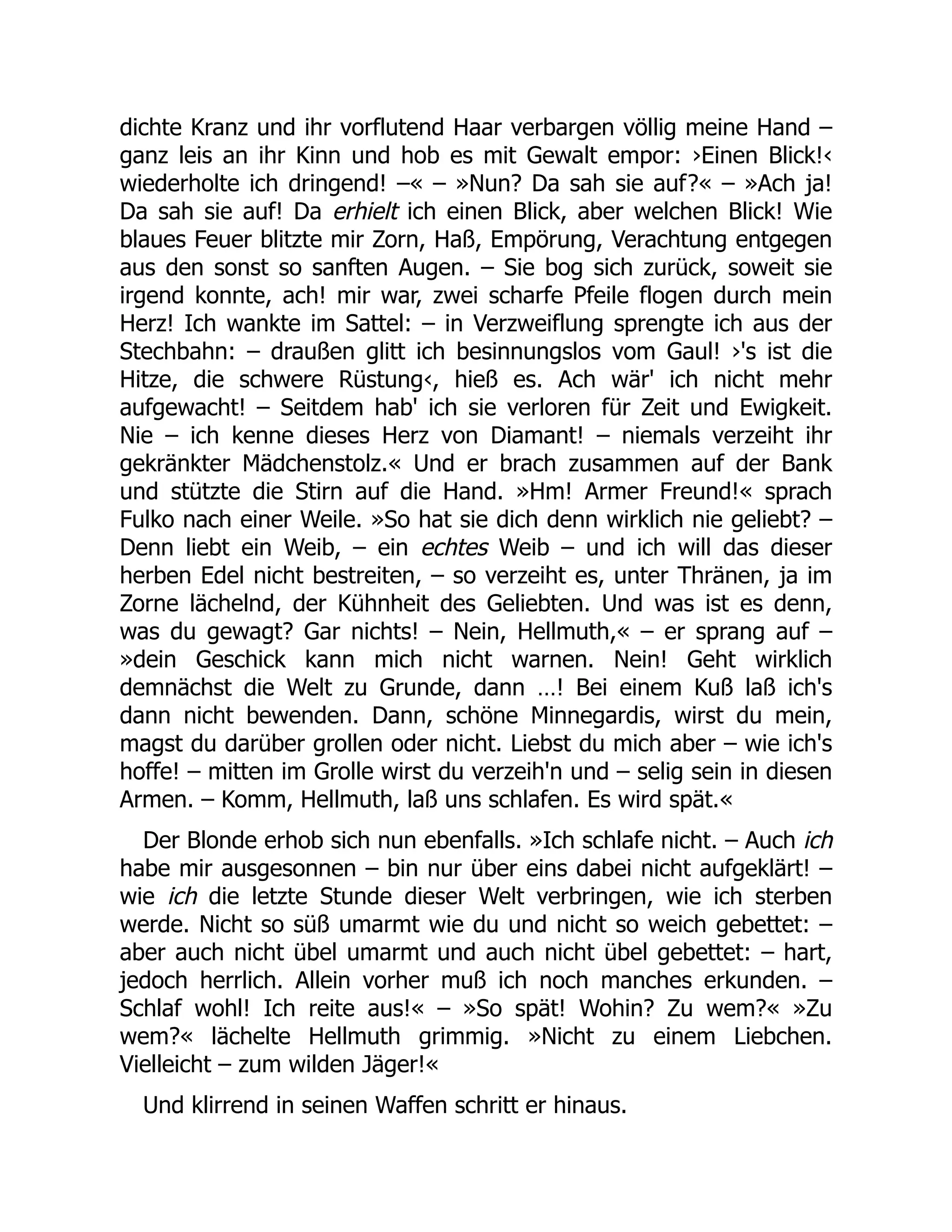 dichte Kranz und ihr vorflutend Haar verbargen völlig meine Hand –
ganz leis an ihr Kinn und hob es mit Gewalt empor: ›Einen Blick!‹
wiederholte ich dringend! –« – »Nun? Da sah sie auf?« – »Ach ja!
Da sah sie auf! Da erhielt ich einen Blick, aber welchen Blick! Wie
blaues Feuer blitzte mir Zorn, Haß, Empörung, Verachtung entgegen
aus den sonst so sanften Augen. – Sie bog sich zurück, soweit sie
irgend konnte, ach! mir war, zwei scharfe Pfeile flogen durch mein
Herz! Ich wankte im Sattel: – in Verzweiflung sprengte ich aus der
Stechbahn: – draußen glitt ich besinnungslos vom Gaul! ›'s ist die
Hitze, die schwere Rüstung‹, hieß es. Ach wär' ich nicht mehr
aufgewacht! – Seitdem hab' ich sie verloren für Zeit und Ewigkeit.
Nie – ich kenne dieses Herz von Diamant! – niemals verzeiht ihr
gekränkter Mädchenstolz.« Und er brach zusammen auf der Bank
und stützte die Stirn auf die Hand. »Hm! Armer Freund!« sprach
Fulko nach einer Weile. »So hat sie dich denn wirklich nie geliebt? –
Denn liebt ein Weib, – ein echtes Weib – und ich will das dieser
herben Edel nicht bestreiten, – so verzeiht es, unter Thränen, ja im
Zorne lächelnd, der Kühnheit des Geliebten. Und was ist es denn,
was du gewagt? Gar nichts! – Nein, Hellmuth,« – er sprang auf –
»dein Geschick kann mich nicht warnen. Nein! Geht wirklich
demnächst die Welt zu Grunde, dann …! Bei einem Kuß laß ich's
dann nicht bewenden. Dann, schöne Minnegardis, wirst du mein,
magst du darüber grollen oder nicht. Liebst du mich aber – wie ich's
hoffe! – mitten im Grolle wirst du verzeih'n und – selig sein in diesen
Armen. – Komm, Hellmuth, laß uns schlafen. Es wird spät.«
Der Blonde erhob sich nun ebenfalls. »Ich schlafe nicht. – Auch ich
habe mir ausgesonnen – bin nur über eins dabei nicht aufgeklärt! –
wie ich die letzte Stunde dieser Welt verbringen, wie ich sterben
werde. Nicht so süß umarmt wie du und nicht so weich gebettet: –
aber auch nicht übel umarmt und auch nicht übel gebettet: – hart,
jedoch herrlich. Allein vorher muß ich noch manches erkunden. –
Schlaf wohl! Ich reite aus!« – »So spät! Wohin? Zu wem?« »Zu
wem?« lächelte Hellmuth grimmig. »Nicht zu einem Liebchen.
Vielleicht – zum wilden Jäger!«
Und klirrend in seinen Waffen schritt er hinaus.
 
