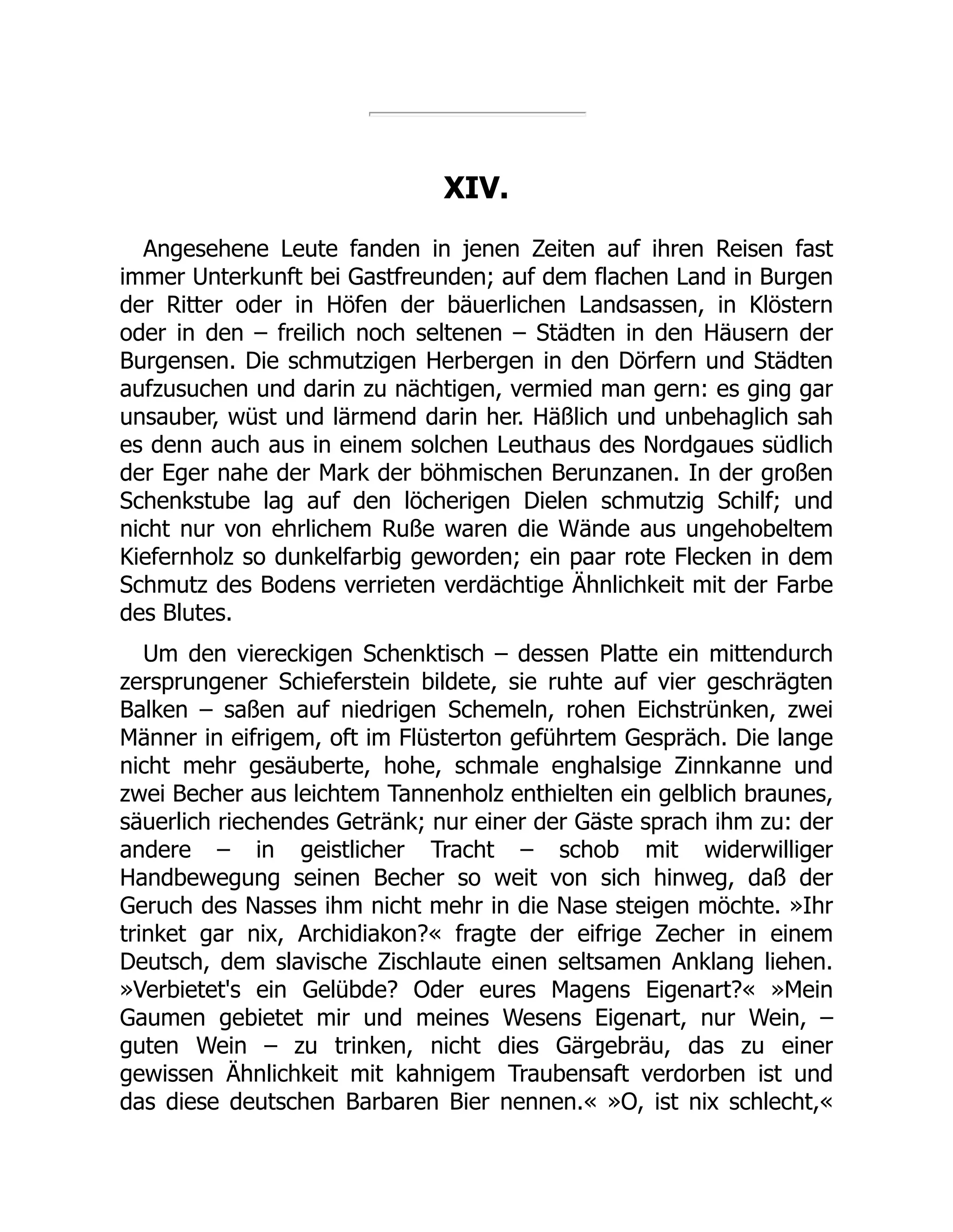 XIV.
Angesehene Leute fanden in jenen Zeiten auf ihren Reisen fast
immer Unterkunft bei Gastfreunden; auf dem flachen Land in Burgen
der Ritter oder in Höfen der bäuerlichen Landsassen, in Klöstern
oder in den – freilich noch seltenen – Städten in den Häusern der
Burgensen. Die schmutzigen Herbergen in den Dörfern und Städten
aufzusuchen und darin zu nächtigen, vermied man gern: es ging gar
unsauber, wüst und lärmend darin her. Häßlich und unbehaglich sah
es denn auch aus in einem solchen Leuthaus des Nordgaues südlich
der Eger nahe der Mark der böhmischen Berunzanen. In der großen
Schenkstube lag auf den löcherigen Dielen schmutzig Schilf; und
nicht nur von ehrlichem Ruße waren die Wände aus ungehobeltem
Kiefernholz so dunkelfarbig geworden; ein paar rote Flecken in dem
Schmutz des Bodens verrieten verdächtige Ähnlichkeit mit der Farbe
des Blutes.
Um den viereckigen Schenktisch – dessen Platte ein mittendurch
zersprungener Schieferstein bildete, sie ruhte auf vier geschrägten
Balken – saßen auf niedrigen Schemeln, rohen Eichstrünken, zwei
Männer in eifrigem, oft im Flüsterton geführtem Gespräch. Die lange
nicht mehr gesäuberte, hohe, schmale enghalsige Zinnkanne und
zwei Becher aus leichtem Tannenholz enthielten ein gelblich braunes,
säuerlich riechendes Getränk; nur einer der Gäste sprach ihm zu: der
andere – in geistlicher Tracht – schob mit widerwilliger
Handbewegung seinen Becher so weit von sich hinweg, daß der
Geruch des Nasses ihm nicht mehr in die Nase steigen möchte. »Ihr
trinket gar nix, Archidiakon?« fragte der eifrige Zecher in einem
Deutsch, dem slavische Zischlaute einen seltsamen Anklang liehen.
»Verbietet's ein Gelübde? Oder eures Magens Eigenart?« »Mein
Gaumen gebietet mir und meines Wesens Eigenart, nur Wein, –
guten Wein – zu trinken, nicht dies Gärgebräu, das zu einer
gewissen Ähnlichkeit mit kahnigem Traubensaft verdorben ist und
das diese deutschen Barbaren Bier nennen.« »O, ist nix schlecht,«
 