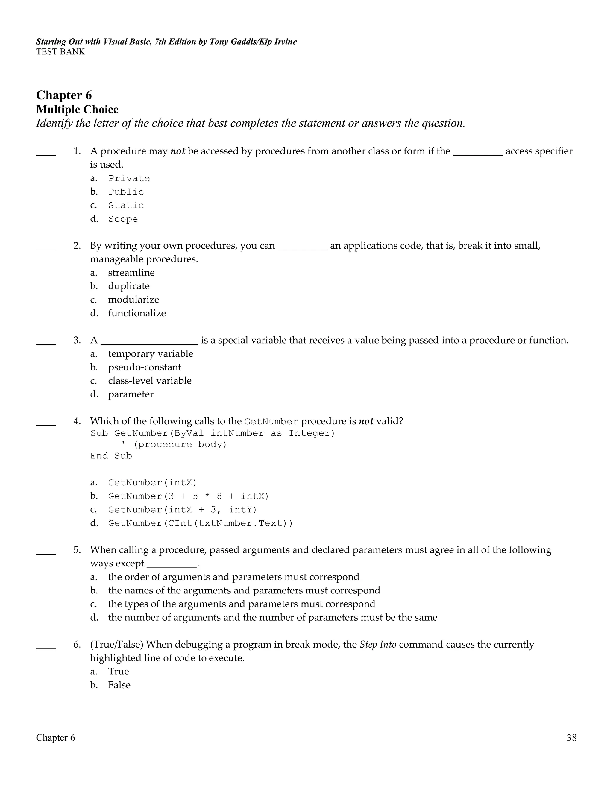 Starting Out with Visual Basic, 7th Edition by Tony Gaddis/Kip Irvine
TEST BANK
Chapter 6 38
Chapter 6
Multiple Choice
Identify the letter of the choice that best completes the statement or answers the question.
____ 1. A procedure may not be accessed by procedures from another class or form if the __________ access specifier
is used.
a. Private
b. Public
c. Static
d. Scope
____ 2. By writing your own procedures, you can __________ an applications code, that is, break it into small,
manageable procedures.
a. streamline
b. duplicate
c. modularize
d. functionalize
____ 3. A is a special variable that receives a value being passed into a procedure or function.
a. temporary variable
b. pseudo-constant
c. class-level variable
d. parameter
____ 4. Which of the following calls to the GetNumber procedure is not valid?
Sub GetNumber(ByVal intNumber as Integer)
' (procedure body)
End Sub
a. GetNumber(intX)
b. GetNumber(3 + 5 * 8 + intX)
c. GetNumber(intX + 3, intY)
d. GetNumber(CInt(txtNumber.Text))
____ 5. When calling a procedure, passed arguments and declared parameters must agree in all of the following
ways except __________.
a. the order of arguments and parameters must correspond
b. the names of the arguments and parameters must correspond
c. the types of the arguments and parameters must correspond
d. the number of arguments and the number of parameters must be the same
____ 6. (True/False) When debugging a program in break mode, the Step Into command causes the currently
highlighted line of code to execute.
a. True
b. False
 