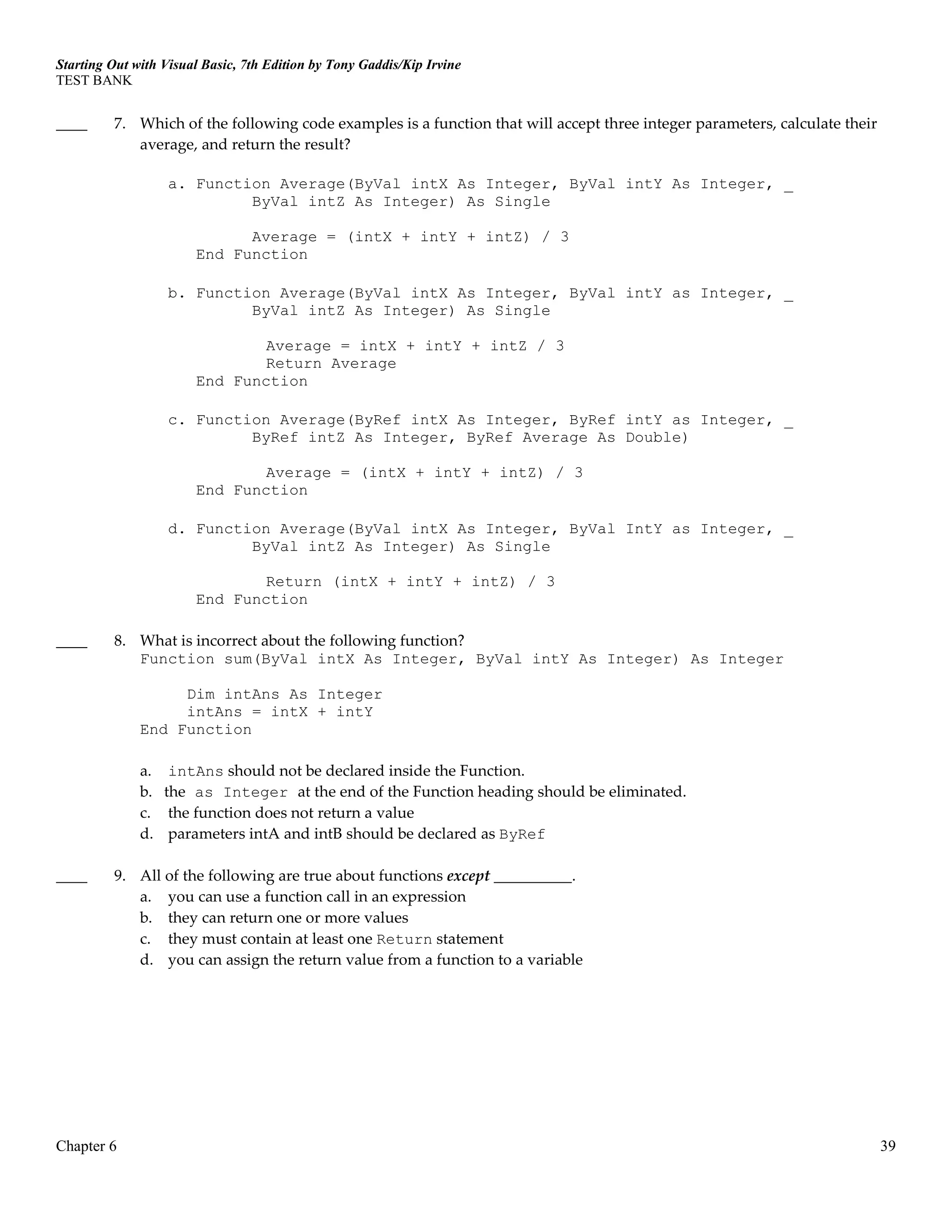 Starting Out with Visual Basic, 7th Edition by Tony Gaddis/Kip Irvine
TEST BANK
Chapter 6 39
____ 7. Which of the following code examples is a function that will accept three integer parameters, calculate their
average, and return the result?
a. Function Average(ByVal intX As Integer, ByVal intY As Integer, _
ByVal intZ As Integer) As Single
Average = (intX + intY + intZ) / 3
End Function
b. Function Average(ByVal intX As Integer, ByVal intY as Integer, _
ByVal intZ As Integer) As Single
Average = intX + intY + intZ / 3
Return Average
End Function
c. Function Average(ByRef intX As Integer, ByRef intY as Integer, _
ByRef intZ As Integer, ByRef Average As Double)
Average = (intX + intY + intZ) / 3
End Function
d. Function Average(ByVal intX As Integer, ByVal IntY as Integer, _
ByVal intZ As Integer) As Single
Return (intX + intY + intZ) / 3
End Function
____ 8. What is incorrect about the following function?
Function sum(ByVal intX As Integer, ByVal intY As Integer) As Integer
Dim intAns As Integer
intAns = intX + intY
End Function
a. intAns should not be declared inside the Function.
b. the as Integer at the end of the Function heading should be eliminated.
c. the function does not return a value
d. parameters intA and intB should be declared as ByRef
____ 9. All of the following are true about functions except __________.
a. you can use a function call in an expression
b. they can return one or more values
c. they must contain at least one Return statement
d. you can assign the return value from a function to a variable
 