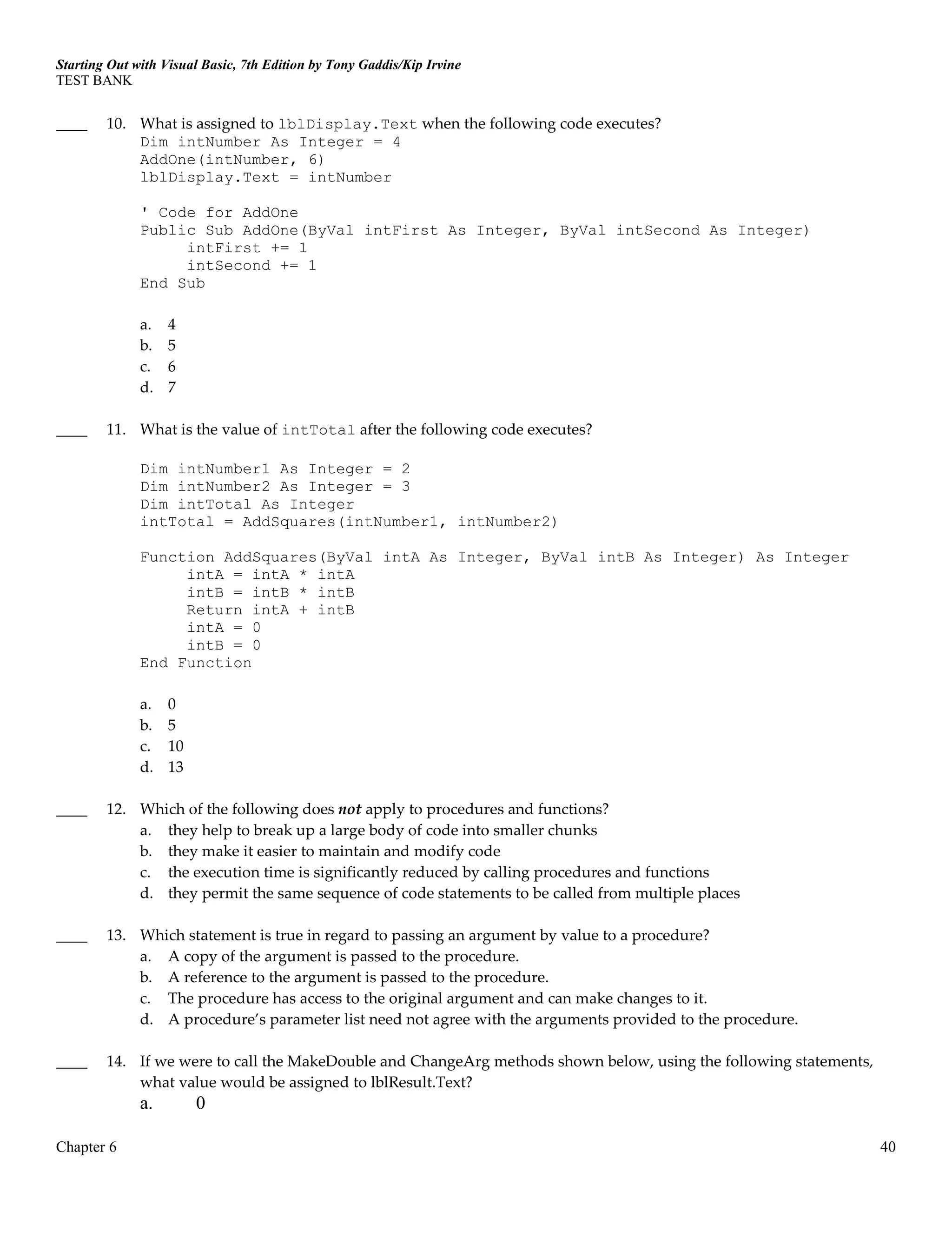 Starting Out with Visual Basic, 7th Edition by Tony Gaddis/Kip Irvine
TEST BANK
Chapter 6 40
____ 10. What is assigned to lblDisplay.Text when the following code executes?
Dim intNumber As Integer = 4
AddOne(intNumber, 6)
lblDisplay.Text = intNumber
' Code for AddOne
Public Sub AddOne(ByVal intFirst As Integer, ByVal intSecond As Integer)
intFirst += 1
intSecond += 1
End Sub
a. 4
b. 5
c. 6
d. 7
____ 11. What is the value of intTotal after the following code executes?
Dim intNumber1 As Integer = 2
Dim intNumber2 As Integer = 3
Dim intTotal As Integer
intTotal = AddSquares(intNumber1, intNumber2)
Function AddSquares(ByVal intA As Integer, ByVal intB As Integer) As Integer
intA = intA * intA
intB = intB * intB
Return intA + intB
intA = 0
intB = 0
End Function
a. 0
b. 5
c. 10
d. 13
____ 12. Which of the following does not apply to procedures and functions?
a. they help to break up a large body of code into smaller chunks
b. they make it easier to maintain and modify code
c. the execution time is significantly reduced by calling procedures and functions
d. they permit the same sequence of code statements to be called from multiple places
____ 13. Which statement is true in regard to passing an argument by value to a procedure?
a. A copy of the argument is passed to the procedure.
b. A reference to the argument is passed to the procedure.
c. The procedure has access to the original argument and can make changes to it.
d. A procedure’s parameter list need not agree with the arguments provided to the procedure.
____ 14. If we were to call the MakeDouble and ChangeArg methods shown below, using the following statements,
what value would be assigned to lblResult.Text?
a. 0
 