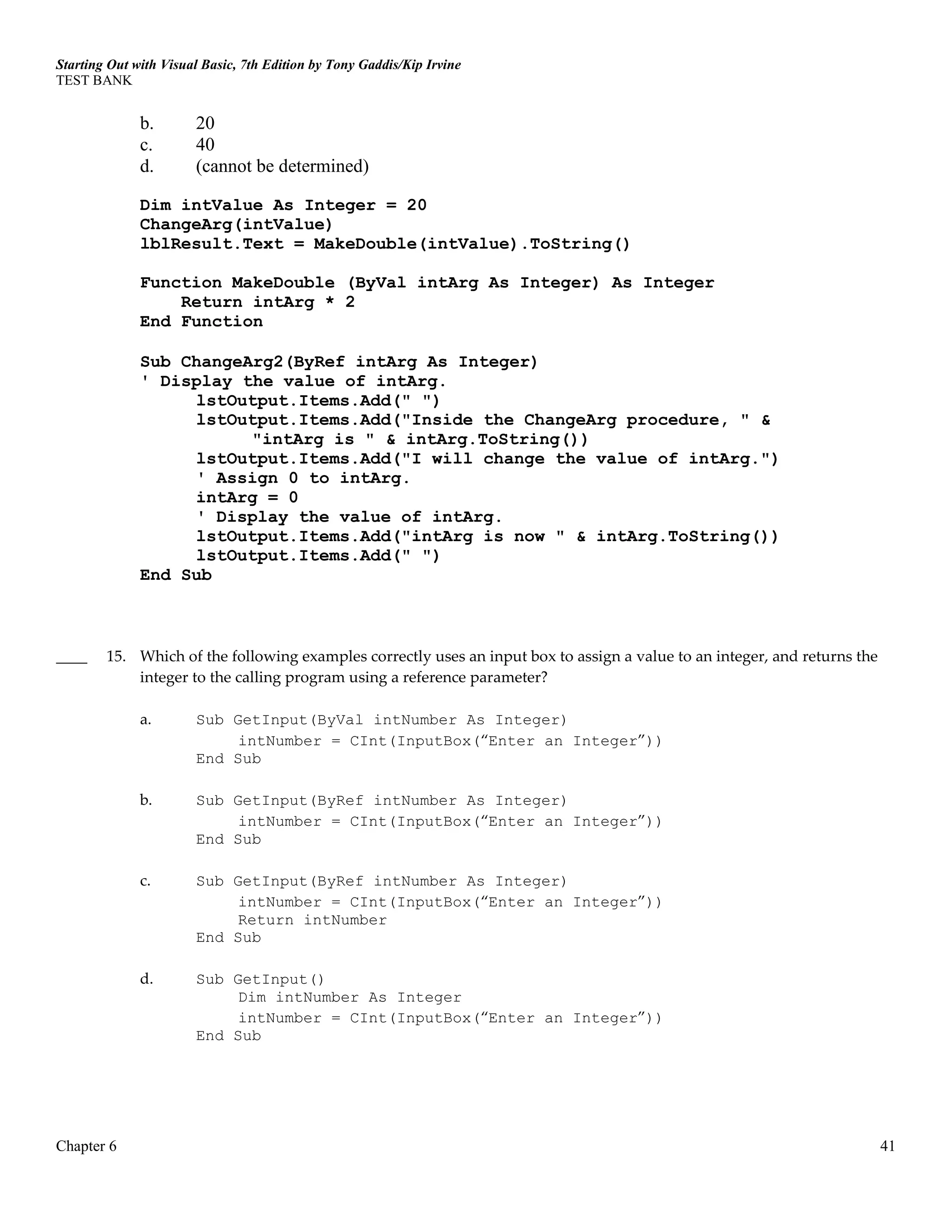Starting Out with Visual Basic, 7th Edition by Tony Gaddis/Kip Irvine
TEST BANK
Chapter 6 41
b. 20
c. 40
d. (cannot be determined)
Dim intValue As Integer = 20
ChangeArg(intValue)
lblResult.Text = MakeDouble(intValue).ToString()
Function MakeDouble (ByVal intArg As Integer) As Integer
Return intArg * 2
End Function
Sub ChangeArg2(ByRef intArg As Integer)
' Display the value of intArg.
lstOutput.Items.Add(" ")
lstOutput.Items.Add("Inside the ChangeArg procedure, " &
"intArg is " & intArg.ToString())
lstOutput.Items.Add("I will change the value of intArg.")
' Assign 0 to intArg.
intArg = 0
' Display the value of intArg.
lstOutput.Items.Add("intArg is now " & intArg.ToString())
lstOutput.Items.Add(" ")
End Sub
____ 15. Which of the following examples correctly uses an input box to assign a value to an integer, and returns the
integer to the calling program using a reference parameter?
a. Sub GetInput(ByVal intNumber As Integer)
intNumber = CInt(InputBox(“Enter an Integer”))
End Sub
b. Sub GetInput(ByRef intNumber As Integer)
intNumber = CInt(InputBox(“Enter an Integer”))
End Sub
c. Sub GetInput(ByRef intNumber As Integer)
intNumber = CInt(InputBox(“Enter an Integer”))
Return intNumber
End Sub
d. Sub GetInput()
Dim intNumber As Integer
intNumber = CInt(InputBox(“Enter an Integer”))
End Sub
 