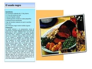 El asado negro  Ingredientes Un muchacho redondo de 1 ½ Kg. Aprox.  1 ½ Taza de Aceite de maíz  1 taza de Papelón rallado  1 cebolla grande cortada en cubos pequeños  3 cabezas de ajo machacado  1 Kg. de tomates maduros sin piel ni semillas  Vino tinto  Sal y Pimienta negra recién molida al gusto  Preparación La noche anterior a la preparación, tome el muchacho y límpielo dejando parte de la capa de grasa que lo cubre. Adóbelo bien con los ajos machacados, sal y pimienta a su gusto, báñelo con vino tinto, cúbralo y déjelo macerar esa noche en la nevera. Caliente muy bien el aceite en un caldero y agregue el papelón (puede sustituir por azúcar negro, pero el sabor que le da el papelón es único). Cuando esté oscuro, selle la carne en esta mezcla hasta quedar prácticamente negra, dele su tiempo, para que quede realmente oscuro. Aparte corte las cebollas en cubos pequeños, pase los tomates por agua caliente para retirarles la piel, retire las semillas y córtelos en trozos. Agregue las cebollas al caldero, deje transparentar y agregue los tomates, un poco de agua, sal y pimienta, deje cocer tapado hasta que este tierno. Debe agregar agua de ser necesario, para que no se seque. Cuando este listo déjelo reposar antes de cortarlo, sírvalo con orgullo acompañado de un arroz bien blanco y plátanos fritos. 