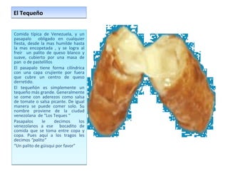 El Tequeño  Comida típica de Venezuela, y un pasapalo  obligado en cualquier fiesta, desde la mas humilde hasta la mas encopetada , y se logra al freír  un palito de queso blanco y suave, cubierto por una masa de pan  o de pastelillos  El pasapalo tiene forma cilíndrica con una capa crujiente por fuera que cubre un centro de queso derretido.  El tequeñón es simplemente un tequeño más grande. Generalmente se come con aderezos como salsa de tomate o salsa picante. De igual manera se puede comer solo. Su nombre proviene de la ciudad venezolana  de “Los Teques “ Pasapalos le decimos los venezolanos a ese  bocadito de comida que se toma entre copa y copa. Pues aquí a los tragos les decimos  “palito” “ Un palito de güisqui por favor” 