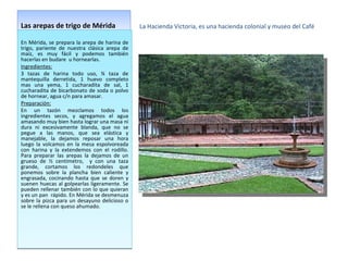Las arepas de trigo de Mérida La Hacienda Victoria, es una hacienda colonial y museo del Café En Mérida, se prepara la arepa de harina de trigo, pariente de nuestra clásica arepa de maíz, es muy fácil y podemos también hacerlas en budare  u hornearlas. Ingredientes: 3 tazas de harina todo uso, ¾ taza de mantequilla derretida, 1 huevo completo mas una yema, 1 cucharadita de sal, 1 cucharadita de bicarbonato de soda o polvo de hornear, agua c/n para amasar. Preparación: En un tazón mezclamos todos los ingredientes secos, y agregamos el agua amasando muy bien hasta lograr una masa ni dura ni excesivamente blanda, que no se pegue a las manos, que sea elástica y manejable, la dejamos reposar una hora luego la volcamos en la mesa espolvoreada con harina y la extendemos con el rodillo. Para preparar las arepas la dejamos de un grueso de ½ centímetro,  y con una taza grande, cortamos los redondeles que ponemos sobre la plancha bien caliente y engrasada, cocinando hasta que se doren y suenen huecas al golpearlas ligeramente. Se pueden rellenar también con lo que quieran y es un pan  rápido. En Mérida se desmenuza sobre la pizca para un desayuno delicioso o se le rellena con queso ahumado.  